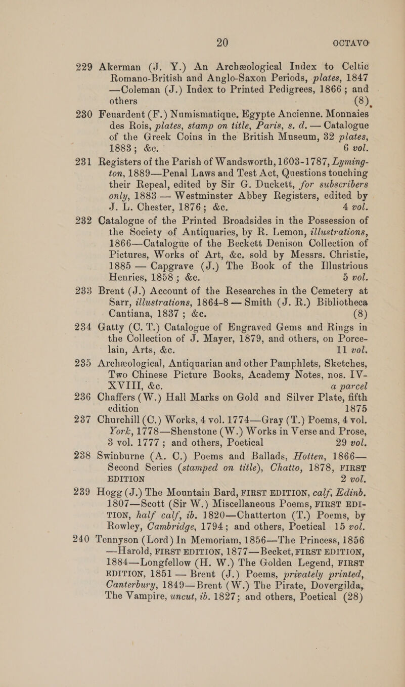 229 230 231 232 234 239 236 237 238 239 240 20 OCTAVO Akerman (J. Y.) An Archeological Index to Celtic Romano-British and Anglo-Saxon Periods, plates, 1847 —Coleman (J.) Index to Printed Pedigrees, 1866; and others (8), Feuardent (F.) Numismatique, Egypte Ancienne. Monnaies des Rois, plates, stamp on title, Paris, s. d. — Catalogue of the Greek Coins in the British Museum, 32 plates, 1883; &amp;e. 6 vol. Registers of the Parish of Wandsworth, 1603-1787, Lyming- ton, 1889—Penal Laws and Test Act, Questions touching their Repeal, edited by Sir G. Duckett, for subscribers only, 1883 — Westminster Abbey Registers, edited by J. L. Chester, 1876; &amp;c. 4 vol. Catalogue of the Printed Broadsides in the Possession of the Society of Antiquaries, by R. Lemon, zJlustrations, 1866—Catalogue of the Beckett Denison Collection of Pictures, Works of Art, &amp;c. sold by Messrs. Christie, 1885 — Capgrave (J.) The Book of the Illustrious Henries, 1858 ; &amp;c. 5 vol. Brent (J.) Account of the Researches in the Cemetery at Sarr, illustrations, 1864-8 — Smith (J. R.) Bibliotheca Cantiana, 1837; &amp;e. (8) Gatty (C. T.) Catalogue of Engraved Gems and Rings in the Collection of J. Mayer, 1879, and others, on Porce- lain, Arts, &amp;c. 11 vol. Archeological, Antiquarian and other Pamphlets, Sketches, Two Chinese Picture Books, Academy Notes, nos. [V- XVIII, &amp;e. a parcel Chaffers (W.) Hall Marks on Gold and Silver Plate, fifth edition 1875 Churchill (C.) Works, 4 vol. 1774—Gray (T.) Poems, 4 vol. York, 1778—Shenstone (W.) Works in Verse and Prose, 3 vol. 1777; and others, Poetical 29 vol. Swinburne (A. C.) Poems and Ballads, Hotten, 1866— Second Series (stamped on title), Chatto, 1878, FIRST EDITION 2 vol. Hogg (J.) The Mountain Bard, FIRST EDITION, calf, Edinb. 1807—Scott (Sir W.) Miscellaneous Poems, FIRST EDI- TION, half calf, 7b. 1820—Chatterton (T.) Poems, by Rowley, Cambridge, 1794; and others, Poetical 15 vol. Tennyson (Lord) In Memoriam, 1856-——The Princess, 1856 —Harold, FIRST EDITION, 1877— Becket, FIRST EDITION, 1884—-Longfellow (H. W.) The Golden Legend, FIRST EDITION, 1851 — Brent (J.) Poems, privately printed, Canterbury, 1849—Brent (W.) The Pirate, Dovergilda, The Vampire, wncut, 2b. 1827; and others, Poetical (28)