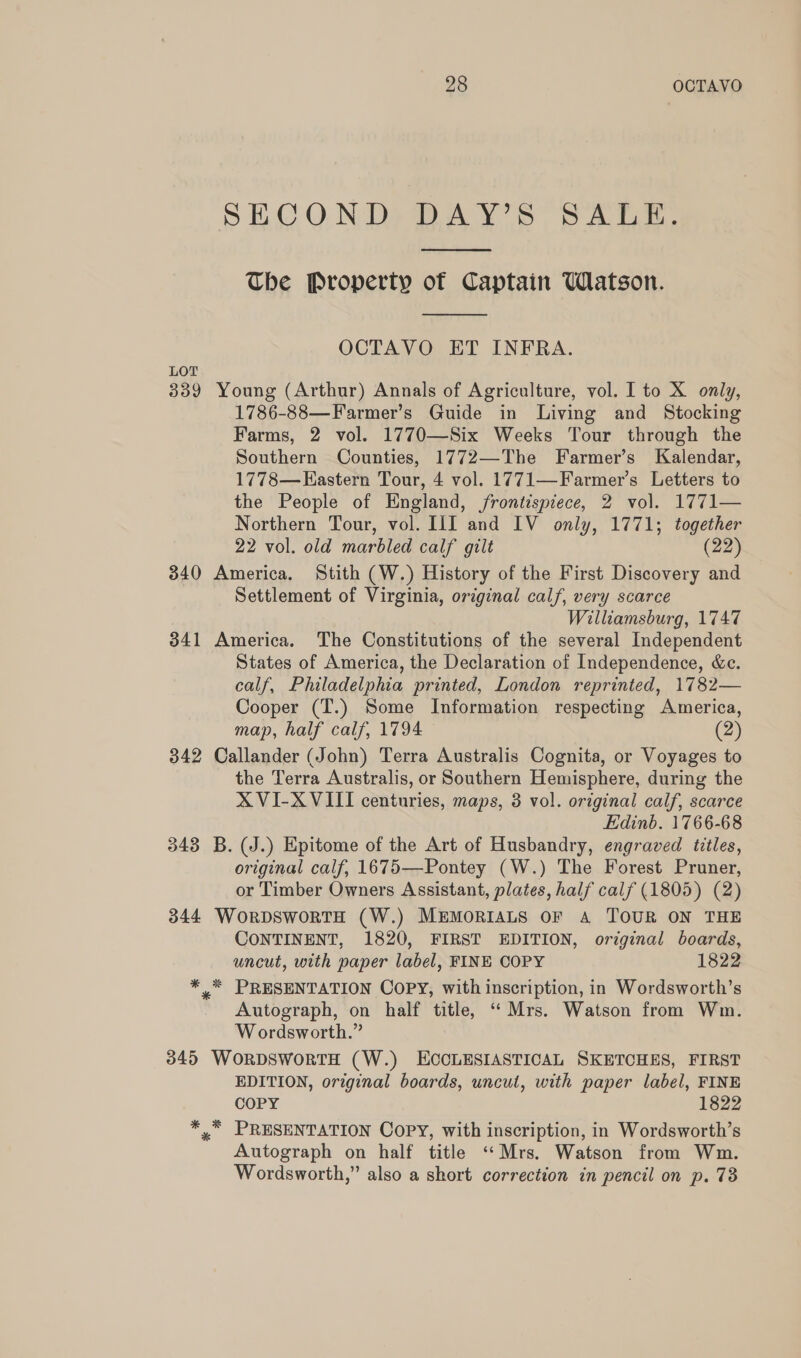 SECOND DAY’S SALE.  The Property of Captain Watson.  OCTAVO ET INFRA. LOT 339 Young (Arthur) Annals of Agriculture, vol. I to X only, 1786-88—Farmer’s Guide in Living and Stocking Farms, 2 vol. 1770—Six Weeks Tour through the Southern Counties, 1772—The Farmer’s Kalendar, 1778—Eastern Tour, 4 vol. 1771—Farmer’s Letters to the People of England, frontispiece, 2 vol. 1771— Northern Tour, vol. I1I and IV only, 1771; together 22 vol. old marbled calf gilt (22) 340 America. Stith (W.) History of the First Discovery and Settlement of Virginia, original calf, very scarce Williamsburg, 1747 341 America. The Constitutions of the several Independent States of America, the Declaration of Independence, &amp;c. calf, Philadelphia printed, London reprinted, 1782— Cooper (T.) Some Information respecting America, map, half calf, 1794 (2) 342 Callander (John) Terra Australis Cognita, or Voyages to the Terra Australis, or Southern Hemisphere, during the XVI-XVIII centuries, maps, 3 vol. original calf, scarce Edinb. 1766-68 343 B. (J.) Epitome of the Art of Husbandry, engraved titles, original calf, 1675—Pontey (W.) The Forest Pruner, or Timber Owners Assistant, plates, half calf (1805) (2) 344 WorDSwortH (W.) MEMORIALS OF A TOUR ON THE CONTINENT, 1820, FIRST EDITION, original boards, uncut, with paper label, FINE COPY 1822 ** PRESENTATION COPY, with inscription, in Wordsworth’s Autograph, on half title, “ Mrs. Watson from Wm. Wordsworth.” 345 WORDSWORTH (W.) ECCLESIASTICAL SKETCHES, FIRST EDITION, original boards, uncut, with paper label, FINE COPY 1822 *,”* PRESENTATION Copy, with inscription, in Wordsworth’s Autograph on half title “Mrs. Watson from Wm. Wordsworth,” also a short correction in pencil on p. 73