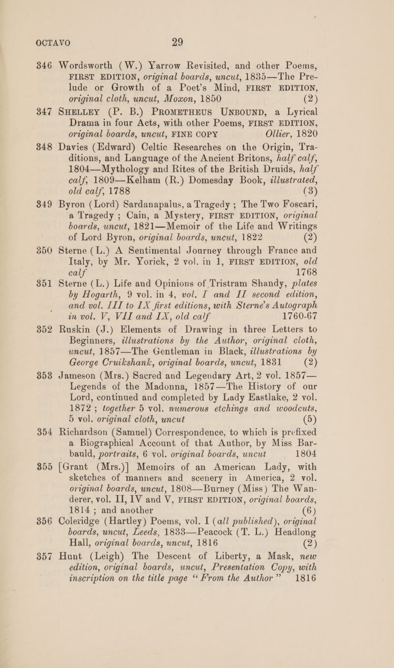 346 347 348 349 352 353 304 359 356 357 Wordsworth (W.) Yarrow Revisited, and other Poems, FIRST EDITION, original boards, uncut, 1835—The Pre- lude or Growth of a Poet’s Mind, FIRST EDITION, original cloth, uncut, Moxon, 1850 (2) SHELLEY (P. B.) PROMETHEUS UNBOUND, a Lyrical Drama in four Acts, with other Poems, FIRST EDITION, original boards, uncut, FINE COPY Ollier, 1820 Davies (Edward) Celtic Researches on the Origin, Tra- ditions, and Language of the Ancient Britons, half calf, 1804—-Mythology and Rites of the British Druids, half calf, 1809—Kelham (R.) Domesday Book, ¢llustrated, old calf, 1788 (3) Byron (Lord) Sardanapalus, a Tragedy ; The Two Foscari, a Tragedy ; Cain, a Mystery, FIRST EDITION, orginal boards, uncut, 1821—Memoir of the Life and Writings of Lord Byron, original boards, uncut, 1822 (2) Sterne (L.) A Sentimental Journey through France and Italy, by Mr. Yorick, 2 vol. in 1, FIRST EDITION, old calf 1768 Sterne (L.) Life and Opinions of Tristram Shandy, plates by Hogarth, 9 vol. in 4, vol. IT and IL second edition, and vol. III to LX first editions, with Sterne’s Autograph wn vol. V, VII and LX, old calf 1760-67 Ruskin (J.) Elements of Drawing in three Letters to Beginners, illustrations by the Author, original cloth, uncut, 1857—The Gentleman in Black, dllustrations by George Cruikshank, original boards, uncut, 1831 (2) Jameson (Mrs.) Sacred and Legendary Art, 2 vol. 1857— Legends of the Madonna, 1857—The History of our Lord, continued and completed by Lady Hastlake, 2 vol. 1872 ; together 5 vol. nwmerous etchings and woodcuts, D vol. original cloth, uncut (5) Richardson (Samuel) Correspondence, to which is prefixed a Biographical Account of that Author, by Miss Bar- bauld, portraits, 6 vol. original boards, uncut 1804 [Grant (Mrs.)] Memoirs of an American Lady, with sketches of manners and scenery in America, 2 vol. original boards, uncut, 1808—Burney (Miss) The Wan- derer, vol. II, LV and V, FIRST EDITION, original boards, 1814 ; and another (6) Colexidge (Hartley) Poems, vol. I (all published), original boards, uncut, Leeds, 1833— Peacock (T. L.) Headlong Hall, original boards, uncut, 1816 (2) Hunt (Leigh) The Descent of Liberty, a Mask, new edition, original boards, uncut, Presentation Copy, with inscription on the title page ‘‘ From the Author” 1816