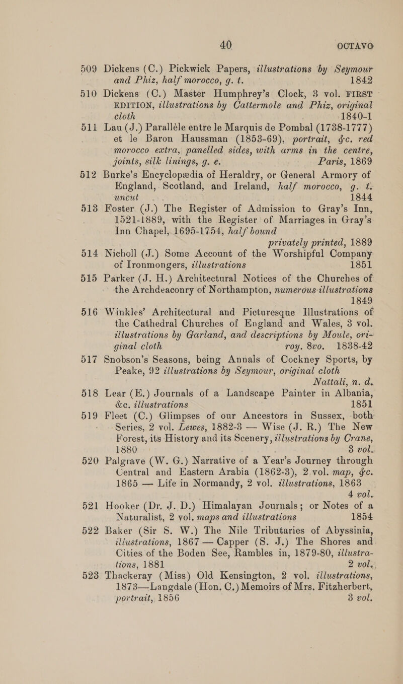 509 510 511 40 OCTAVO Dickens (C.) Pickwick Papers, dlustrations by Seymour and Phiz, half morocco, g. t. 1842 Dickens (C.) Master Humphrey’s Clock, 3 vol. FIRST EDITION, illustrations by Cattermole and Phiz, original cloth 1840-1 Lau (J.) Paralléle entre le Marquis de Pombal (1738-1777) et le Baron Haussman (1858-69), portrait, gc. red morocco extra, panelled sides, with arms in the centre, joints, silk linings, g. e. | os Pare, 1869 5138 514 d15 2 516 D17 518 519 520 523 England,. Scotland, and Ireland, half morocco, g. t. uncut. 1844 Foster (J.) The Register of Admission to Gray’s Inn, 1521-1889, with the Register of Marriages in Gray’s Inn Chapel, 1695-1754, half bound privately printed, 1889 Nicholl (J.) Some Account of the Worshipful Company of Ironmongers, tllustrations 1851 Parker (J. H.) Architectural Notices of the Churches of the Archdeaconry of Northampton, numerous illustrations 1849 Winkles’ Architectural and Picturesque Illustrations of the Cathedral Churches of England and Wales, 3 vol. illustrations by Garland, and descriptions by Moule, ori- ginal cloth roy. 8vo. 1838-42 Snobson’s Seasons, being Annais of Cockney Sports, by Peake, 92 cllustrations by Seymour, original cloth Nattali, n. d. Lear (E.) Journals of a Landscape Painter in Albania, &e. tllustrations 1851 Fleet (C.) Glimpses of our Ancestors in Sussex, both Series, 2 vol. Lewes, 1882-8 — Wise (J. R.) The New Forest, its History and its Scenery, zllustrations by Crane, 1880 3 vol. Palgrave (W. G.) Narrative of a Year’s Journey through Central and Eastern Arabia (1862-3), 2.vol. map, ¢e. 1865 — Life in Normandy, 2 vol. dllustrations, 1863 4 vol. Hooker (Dr. J. D.) Himalayan Journals; or Notes of a Naturalist, 2 vol. maps and illustrations 1854 Baker (Sir S. W.) The Nile Tributaries of Abyssinia, iliustrations, 1867 — Capper (S. J.) The Shores and Cities of the Boden See, Rambles in, 1879-80, dllustra- tions, 1881 2 vol. Thackeray (Miss) Old Kensington, 2 vol. ¢llustrations, 1873— Langdale (Hon. C.) Memoirs of Mrs, Fitzherbert,