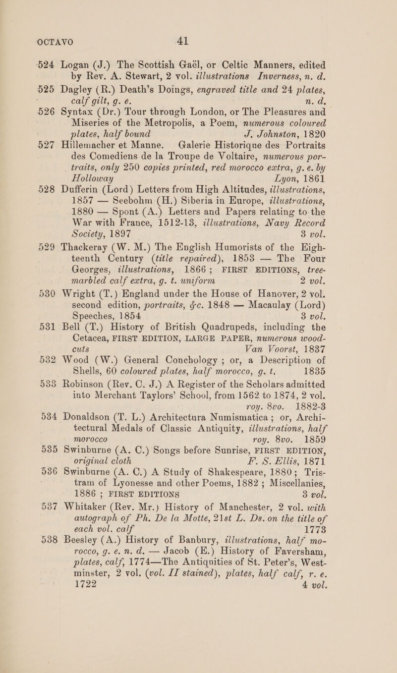 O24 020 526 927 528 529 530 531 238 Logan (J.) The Scottish Gaél, or Celtic Manners, edited by Rev. A. Stewart, 2 vol. illustrations Inverness, n. d. Dagley (R.) Death’s Doings, engraved title and 24 plates, calf gilt, g. é. | n. d. Syntax (Dr.) Tour through London, or The Pleasures and > Miseries of the Metropolis, a Poem, numerous coloured plates, half bound J, Johnston, 1820 Hillemacher et Manne. Galerie Historique des Portraits des Comediens de la Troupe de Voltaire, numerous por- traits, only 250 copies printed, red morocco extra, g. e. by Holloway Lyon, 1861 Dufferin (Lord) Letters from High Altitudes, illustrations, 1857 — Seebohm (H.) Siberia in Hurope, ¢lustrations, 1880 — Spont (A.) Letters and Papers relating to the War with France, 1512-13, illustrations, Navy Record Society, 1897 3 vol. Thackeray (W. M.) The English Humorists of the High- teenth Century (title repaired), 1853 — The Four Georges, illustrations, 1866; FIRST EDITIONS, tree- marbled calf extra, g. t. uniform 2 vol. Wright (T.) England under the House of Hanover, 2 vol. second edition, portraits, gc. 1848 — Macaulay (Lord) Speeches, 1854 3 vol. Bell (T.) History of British Quadrupeds, including the Cetacea, FIRST EDITION, LARGE PAPER, numerous wood- cuts Van Voorst, 1837 Wood (W.) General Conchology ; or, a Description of Shells, 60 coloured plates, half morocco, g. t. 1835 Robinson (Rev. C. J.) A Register of the Scholars admitted into Merchant Taylors’ School, from 1562 to 1874, 2 vol. roy. 8vo. 1882-3 Donaldson (T. L.) Architectura Numismatica; or, Archi- tectural Medals of Classic Antiquity, dllwstrations, half morocco roy. 8vo. 1859 Swinburne (A. C.) Songs before Sunrise, FIRST EDITION, original cloth FS. Ellis, 1871 Swinburne (A. C.) A Study of Shakespeare, 1880; Tris- tram of Lyonesse and other Poems, 1882 ; Miscellanies, 1886 ; FIRST EDITIONS 3 vol. Whitaker (Rev. Mr.) History of Manchester, 2 vol. with autograph of Ph. De la Motte, 21st L. Ds. on the title of each vol. calf 1773 Beesley (A.) History of Banbury, dlustrations, half mo- rocco, g. é. n. d. — Jacob (H.) History of Faversham, plates, calf, 1774—The Antiquities of St. Peter’s, West- minster, 2 vol. (vol. LJ stained), plates, half calf, r. e.