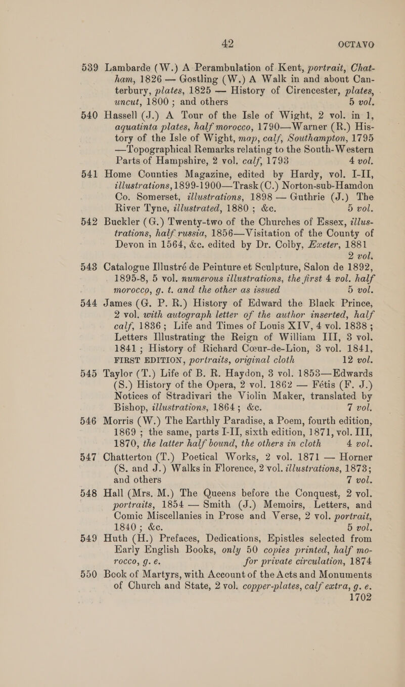 d39 540 541 542 943 544 546 947 548 549 550 42 OCTAVO Lambarde (W.) A Perambulation of Kent, portrait, Chat- ham, 1826 — Gostling (W.) A Walk in and about Can- terbury, plates, 1825 — History of Cirencester, plates, . uncut, 1800; and others 5 vol. Hassell (J.) A Tour of the Isle of Wight, 2 vol. in 1, aquatinta plates, half morocco, 1790—Warner (R.) His- tory of the Isle of Wight, map, calf, Southampton, 1795 —Topographical Remarks relating to the South-Western Parts of Hampshire, 2 vol. calf, 1793 4 vol. Home Counties Magazine, edited by Hardy, vol. I-II, illustrations, 1899-1900—Trask(C.) Norton-sub-Hamdon Co. Somerset, zlustrations, 1898 — Guthrie (J.) The River Tyne, zllustrated, 1880; &amp;c. 5 vol, Buckler (G.) Twenty-two of the Churches of Essex, zilus- trations, half russia, 1856—Visitation of the County of Devon in 1564, &amp;c. edited by Dr. Coiby, Hweter, 1881 . 2 vol. Catalogue Illustré de Peinture et Sculpture, Salon de 1892, 1895-8, 5 vol. numerous illustrations, the first 4 vol. half morocco, g. t. and the other as issued 5 vol. James (G. P. R.) History of Edward the Black Prince, 2 vol. with autograph letter of the author inserted, half calf, 1886; Life and Times of Louis XIV, 4 vol. 1838 ; Letters Illustrating the Reign of William III, 3 vol. 1841; History of Richard Coeur-de-Lion, 3 vol. 1841, FIRST EDITION, portraits, original cloth 12 vol. (S.) History of the Opera, 2 vol. 1862 — Fétis (¥. J.) Notices of Stradivari the Violin Maker, translated by Bishop, dlustrations, 1864; &amp;c. 7 vol. Morris (W.) The Earthly Paradise, a Poem, fourth edition, 1869 ; the same, parts I-II, sixth edition, 1871, vol. III, 1870, the latter half bound, the others in cloth 4 vol. Chatterton (T.) Poetical Works, 2 vol. 1871 — Horner (S. and J.) Walks in Florence, 2 vol. illustrations, 1873; and others 7 vol. Hall (Mrs. M.) The Queens before the Conquest, 2 vol. portraits, 1854 — Smith (J.) Memoirs, Letters, and Comic Miscellanies in Prose and Verse, 2 vol. portrait, 1840; &amp;c. 5 vol. Huth (H.) Prefaces, Dedications, Epistles selected from Early English Books, only 50 copies printed, half mo- TOCCO, g. @. for private circulation, 1874 Book of Martyrs, with Account of the Acts and Monuments of Church and State, 2 vol. copper-plates, calf extra, g. ¢. 1702