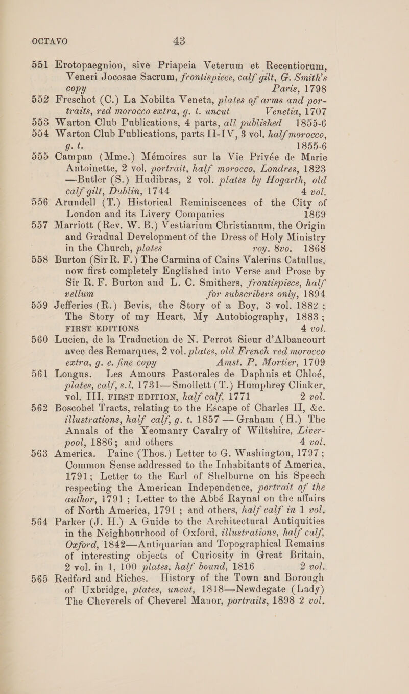 d51 5dD2 D5D9 560 D61 562 563 564 565 Hrotopaegnion, sive Priapeia Veterum et Recentiorum, pees Jocosae Sacrum, frontispiece, calf gilt, G. Smith’s Paris, 1798 Fr ee (C.) La Nobilta Veneta, plates of arms and por- traits, red morocco extra, g. t. wncut Venetia, 1707 Warton Club Publications, 4 parts, all published 1855-6 Warton Club Publications, parts HI-IV, 3 vol. half morocco, g.t. 1855-6 Campan (Mme.) Mémoires sur la Vie Privée de Marie Antoinette, 2 vol. portrait, half morocco, Londres, 1823 — Butler (S.) Hudibras, 2 vol. plates by Hogarth, old calf gilt, Dublin, 1744 4 vol. Arundell (T.) Historical Reminiscences of the City of London and its Livery Companies 1869 Marriott (Rev. W. B.) Vestiarium Christianum, the Origin and Gradual Development of the Dress of Holy Ministry in the Church, plates roy. 8vo. 1868 Burton (Sir R. F.) The Carmina of Caius Valerius Catullus, now first completely Englished into Verse and Prose by Sir R. F. Burton and L. C. Smithers, frontispiece, half vellum jor subscribers only, 1894 Jefferies (R.) Bevis, the Story of a Boy, 3 vol. 1882 ; The Story of my Heart, My Autobiography, 1883 ; FIRST EDITIONS 4 vol. Lucien, de la Traduction de N. Perrot Sieur d’Albancourt avec des Remarques, 2 vol. plates, old French red morocco extra, g. é. fine copy Amst. P. Mortier, 1709 Longus. Les Amours Pastorales de Daphnis et Chloé, plates, calf, s.l. 1731—Smollett (T.) Humphrey Clinker, vol. III, FIRST EDITION, half calf, 1771 2 vol. Boscobel Tracts, relating to the Escape of Charles II, &amp;c. illustrations, half calf, g. t. 1857 — Graham (H.) The Annals of the Yeomanry Cavalry of Wiltshire, Liver- pool, 1886; and others 4 vol. America. Paine (Thos.) Letter to G. Washington, 1797 ; Common Sense addressed to the Inhabitants of America, 1791; Letter to the Earl of Shelburne on his Speech respecting the American Independence, portrait of the author, 1791; Letter to the Abbé Raynal on the affairs of North America, 1791 ; and others, half calf in 1 vol. Parker (J. H.) A Guide to the Architectural Antiquities in the Neighbourhood of Oxford, cllustrations, half calf, Oxford, 1842 Antiquarian and Topographical Remains of interesting objects of Curiosity in Great Britain, 2'vol. i I; 100 plates, half bound, 1816 2 vol. Redford and Riches. History of the Town and Borough of Uxbridge, plates, uncut, 1818—Newdegate (Lady) The Cheverels of Cheverel Manor, portrazts, 1898 2 vol.