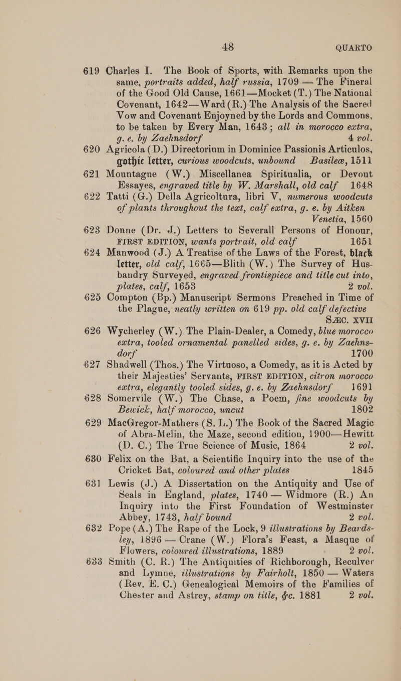 619 633 48 QUARTO Charles I. The Book of Sports, with Remarks upon the same, portraits added, half russia, 1709 — The Fineral of the Good Old Cause, 1661—Mocket (T.) The National © Covenant, 1642—Ward(R.) The Analysis of the Sacred Vow and Covenant Enjoyned by the Lords and Commons, to be taken by Every Man, 1648; all in morocco extra, g.e. by Zaehnsdorf 4 vol. Agricola (D.) Directorium in Dominice Passionis Articulos, gothic letter, curious woodcuts, unbound Basilee, 1511 Mountague (W.) Miscellanea Spiritualia, or Devout Hssayes, engraved title by W. Marshall, old calf 1648 Tatti (G.) Della Agricoltura, libri V, numerous woodcuts of plants throughout the text, calf extra, g. e. by Aitken Venetia, 1560 Donne (Dr. J.) Letters to Severall Persons of Honour, FIRST EDITION, wants portrait, old calf 1651 Manwood (J.) A Treatise of the Laws of the Forest, black letter, old calf, 1665—Blith (W.) The Survey of Hus- bandry Surveyed, engraved frontispiece and title cut into, plates, calf, 1653 2 vol. Compton (Bp.) Manuscript Sermons Preached in Time of the Plague, neatly written on 619 pp. old calf defective SAC. XVII Wycherley (W.) The Plain-Dealer, a Comedy, blue morocco extra, tooled ornamental panelled sides, g. e. by Zaehns- dorf 1700 Shadwell (Thos.) The Virtuoso, a Comedy, as it is Acted by their Majesties’ Servants, FIRST EDITION, citron morocco extra, elegantly tooled sides, g.e. by Zaehnsdorf 1691 Somervile (W.) The Chase, a Poem, fine woodcuts by Bewick, half morocco, uncut 1802 MacGregor-Mathers (S. L.) The Book of the Sacred Magic of Abra-Melin, the Maze, second edition, 1900— Hewitt (D. C.) The True Science of Music, 1864 2 vol. Felix on the Bat, a Scientific Inquiry into the use of the Cricket Bat, coloured and other plates 1845 Lewis (J.) A Dissertation on the Antiquity and Use of Seals in England, plates, 1740 — Widmore (R.) An Inquiry into the First Foundation of Westminster Abbey, 1743, half bound 2 vol. Pope (A.) The Rape of the Lock, 9 illustrations by Beards- ley, 1896 — Crane (W.) Flora’s Feast, a Masque of Flowers, coloured illustrations, 1889 2 vol. Smith (C. R.) The Antiquities of Richborough, Reculver and Lymne, illustrations by Fairholt, 1850 — Waters (Rev. E. C.) Genealogical Memoirs of the Families of Chester and Astrey, stamp on title, ¢c. 1881 2 vol.
