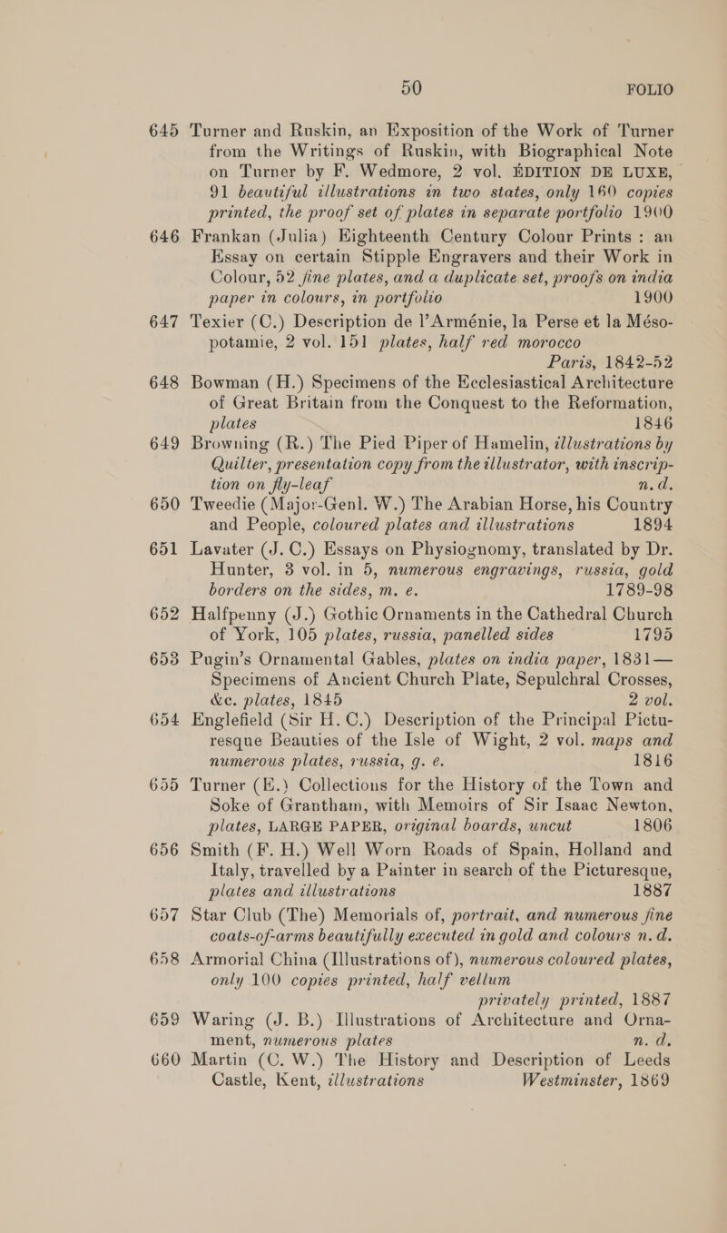645 646 647 648 649 650 651 652 653 50 FOLIO Turner and Ruskin, an Exposition of the Work of Turner from the Writings of Ruskin, with Biographical Note on Turner by F. Wedmore, 2 vol. EDITION DE LUXE, 91 beautiful cllustrations in two states, only 160 copies printed, the proof set of plates in separate portfolio 1900 Frankan (Julia) Eighteenth Century Colour Prints : an Essay on certain Stipple Engravers and their Work in Colour, 52 jine plates, and a duplicate set, proofs on india paper in colours, in portfolio 1900 Texier (C.) Description de Arménie, la Perse et la Méso- potamie, 2 vol. 151 plates, half red morocco Paris.1642-52 Bowman (H.) Specimens of the Ecclesiastical Architecture of Great Britain from the Conquest to the Reformation, plates . 1846 Browning (R.) The Pied Piper of Hamelin, llustrations by Quilter, presentation copy from the illustrator, with inscrip- tion on fly-leaf n.d. Tweedie (Major-Genl. W.) The Arabian Horse, his Country and People, coloured plates and illustrations 1894 Lavater (J. C.) Essays on Physiognomy, translated by Dr. Hunter, 3 vol. in 5, numerous engravings, russia, gold borders on the sides, m. e. 1789-98 Halfpenny (J.) Gothic Ornaments in the Cathedral Church of York, 105 plates, russia, panelled sides 1795 Pugin’s Ornamental Gables, plates on india paper, 1831— Specimens of Ancient Church Plate, Sepulchral Crosses, &amp;c. plates, 1845 2 vol. Englefield (Sir H.C.) Description of the Principal Pictu- resque Beauties of the Isle of Wight, 2 vol. maps and numerous plates, russia, g. é. 1816 Turner (K.) Collections for the History of the Town and Soke of Grantham, with Memoirs of Sir Isaac Newton, plates, LARGE PAPER, original boards, uncut 1806 Smith (F. H.) Well Worn Roads of Spain, Holland and Italy, travelled by a Painter in search of the Picturesque, plates and illustrations 1887 Star Club (The) Memorials of, portrait, and numerous jine coats-of-arms beautifully executed in gold and colours n.d. Armorial China (Illustrations of), nwmerous coloured plates, only 100 copies printed, half vellum privately printed, 1887 Waring (J. B.) Illustrations of Architecture and Orna- ment, numerous plates n. d. Martin (C. W.) The History and Description of Leeds Castle, Kent, cllustrations Westminster, 1869