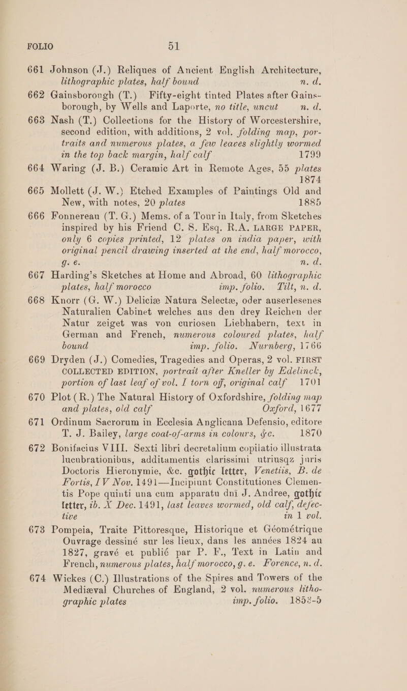 661 662 663 664 665 666 667 668 669 670 671 672 673 674 Johnson (J.) Reliques of Ancient English Architecture, lithographic plates, half bound n.d. Gainsborough (T.) Fifty-eight tinted Plates after Gains- borough, by Wells and Laporte, no title, uncut n. a. Nash (T.) Collections for the History of Worcestershire, second edition, with additions, 2 vol. folding map, por- traits and numerous plates, a few leaves slighily wormed in the top back margin, half calf 1799 Waring (J. B.) Ceramic Art in Remote Ages, 55 plates 1874 Mollett (J. W.) Etched Examples of Paintings Old and New, with notes, 20 plates 1885 Fonnereau (T.G.) Mems. of a Tour in Italy, from Sketches inspired by his Friend C. 8. Esq. R.A. LARGE PAPER, only 6 copies printed, 12 plates on india paper, with original pencil drawing inserted at the end, half morocco, gs é. n. d. Harding’s Sketches at Home and Abroad, 60 lithographic plates, half morocco imp. folio. Tilt, n. d. Knorr (G. W.) Delicize Natura Selectz, oder auserlesenes Naturalien Cabinet welches aus den drey Reichen der Natur zeiget was von curiosen Liebhabern, text in German and French, numerous coloured plates, half bound imp. folio. Nurnberg, 1766 Dryden (J.) Comedies, Tragedies and Operas, 2 vol. FIRST COLLECTED EDITION, portrait after Kneller by Edelinck, portion of last leaf of vol. I torn off, original calf 1701 Plot (R.) The Natural History of Oxfordshire, folding map and plates, old calf Oxford, 1677 Ordinum Sacrorum in Ecclesia Anglicana Defensio, editore T. J. Bailey, large coat-of-arms in colours, &amp;c. 1870 Bonifacius VIII. Sexti libri decretalium copilatio illustrata lucubrationibus, additamentis clarissimi utriusqz juris Doctoris Hieronymie, &amp;c. gothic letter, Venetiis, B. de Fortis, [IV Nov. 1491—Incipiunt Constitutiones Clemen- tis Pope quinti una cum apparatu dni J. Andree, gothic {etter, 2b. X Dec. 1491, last leaves wormed, old calf, defec- tive an 1 vol. Pompeia, Traite Pittoresque, Historique et Géométrique Ouvrage dessiné sur les lieux, dans les années 1824 au 1827, gravé et publié par P. F., Text in Latin and French, numerous plates, half morocco, g.e. Forence, n. d. Wickes (C.) Illustrations of the Spires and Towers of the Medieval Churches of England, 2 vol. numerous litho- graphic plates imp. folto. 1858-5