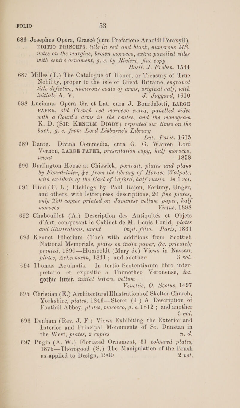 686 Josephus Opera, Graecé (cum Prefatione Arnoldi Peraxyli), EDITIO PRINCEPS, tztle in red and black, numerous MS. notes on the margins, brown morocco, extra panelled sides with centre ornament, g. e. by Riviere, fine copy Basil. J. Froben. 1544 687 Milles (T.) The Catalogue of Honor, or Treasury of True Nobility, proper to the isle of Great Britaine, engraved title defective, numerous coats of arms, original calf, with initials A. V. J. Jaggard, 1610 688 Lucianus Opera Gr. et Lat. cura J. Bourdelotti, LARGE PAPER, old French red morocco extra, panelled sides with a Count’s arms in the centre, and the monogram K. D. (SiR KENELM DIGBY) repeated six times on the back, g.e. from Lord Lisburne’s Library Lut. Paris. 1615 689 Dante. Divina Commedia, cura G. G. Warren Lord Vernon, LARGE PAPER, presentation copy, half morocco, uncut 1858 690 Burlington House at Chiswick, portract, plates and plans by Fourdrinier, gc. from the library of Horace Walpole, with ca-libris of the Earl of Orford, half russia in 1 vol. 691 Hind (©. L.) Etchings by Paul Rajou, Fortuny, Unger, and others, with letterpress descriptions, 20 jine plates, only 250 copies printed on Japanese vellum paper, half morocco Virtue, 1888 692 Chabouillet (A.) Description des Antiquités et Objets d’ Art, composant le Cabinet de M. Louis Fould, plates and illustrations, uncut mpl. folio. Paris, 1861 693 Kennet Ciborium (The) with additions from Scottish National Memorials, plates on india paper, gc. privately printed, 1890—Humboldt (Mary de) Views in Nassau, plates, Ackermann, 1841; and another 3 vol. 694 Thomas Aquinatis. In tertio Sententiarum libro inter- pretatio et expositio a Thimotheo Veronense, &amp;c. gothic letter, initial letters, vellum Venettis, O. Scotus, 1497 695 Christian (E.) Architectural Illustrations of Skelton Church, Yorkshire, plates, 1846—Storer (J.) A Description of Fonthill Abbey, plates, morocco, g. é. 1812 ; and another 3 vol. 696 Denham (Rev. J. F.) Views Exhibiting the Exterior and Interior and Principal Monuments of St. Dunstan in the West, plates, 2 copies nm. a. 697 Pugin (A. W.) Floriated Ornament, 31 coloured plates, 1875—Thorogood (S.) The Manipulation of the Brush as applied to Design, 1900 2 vol.