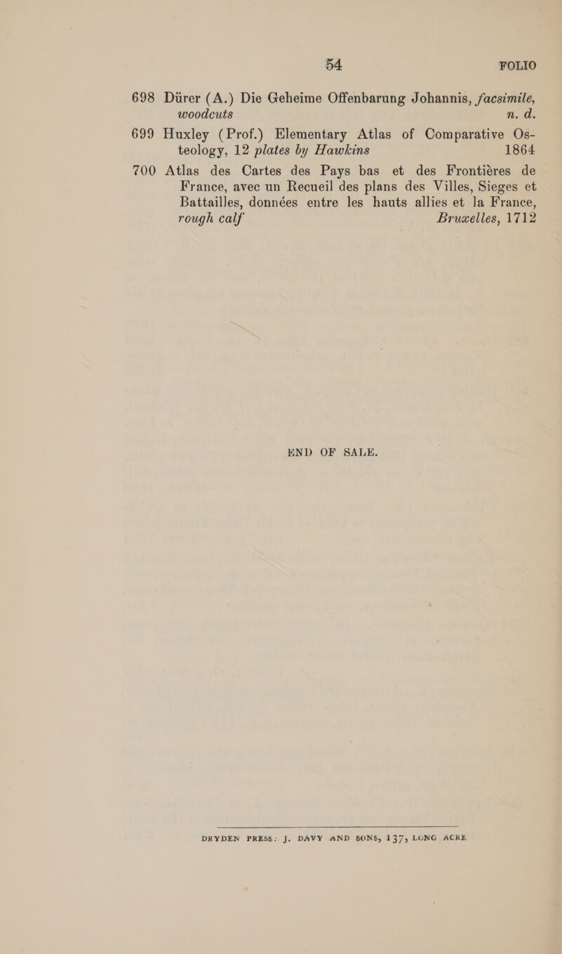 698 Durer (A.) Die Geheime Offenbarung Johannis, facsimile, woodcuts n. d. 699 Huxley (Prof.) Elementary Atlas of Comparative Os- teology, 12 plates by Hawkins 1864 700 Atlas des Cartes des Pays bas et des Frontiéres de France, avec un Recueil des plans des Villes, Sieges et Battailles, données entre les hauts allies et la France, rough calf Bruselles, 1712 END OF SALE. DRYDEN PRESS: J, DAVY AND SONS, 137, LONG ACRE