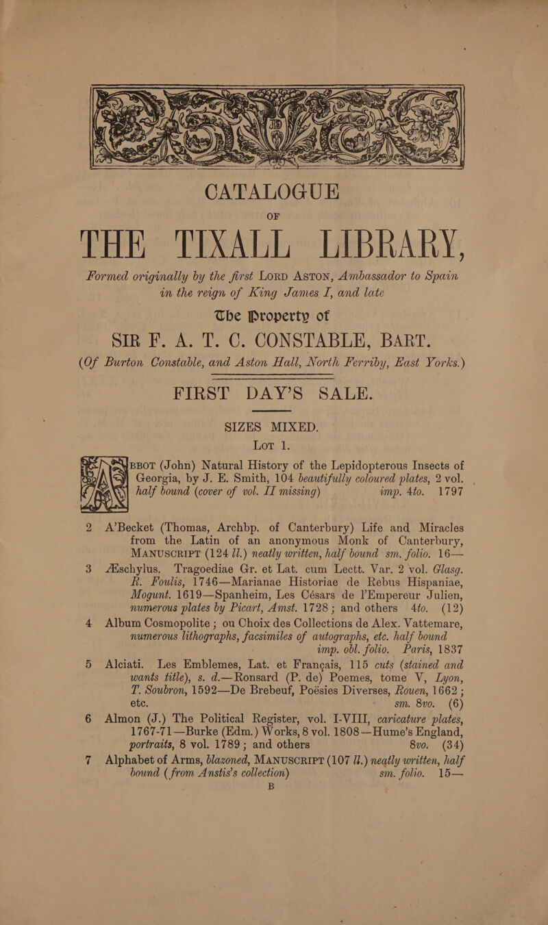   THE TIXALL LIBRARY. Formed originally by the first Lord Aston, Ambassador to Spain in the reign of King James I, and late Ube Property of Sin F. A. T. C. CONSTABLE, BART. (Of Burton Constable, and Aston Hall, North Ferriby, East Yorks.) FIRST DAY’S SALE.  SIZES MIXED. Lot..l; @WBBOT (John) Natural History of the Lepidopterous Insects of yi Georgia, by J. E. Smith, 104 beautifully coloured plates, 2 vol. | half bound (cover of vol. IT missing) ump. 4to. 1797  2 &lt;A’Becket (Thomas, Archbp. of Canterbury) Life and Miracles from the Latin of an anonymous Monk of Canterbury, MANUSCRIPT (124 Jl.) neatly written, half bound sm. folio. 16— 3 Adschylus. Tragoediae Gr. et Lat. cum Lectt. Var. 2 vol. Glasg. R. Foulis, 1746—Marianae Historiae de Rebus Hispaniae, Mogunt. 1619—Spanheim, Les Césars de l’Empereur Julien, numerous plates by Picart, Amst. 1728; and others 4to. (12) 4 Album Cosmopolite ; ou Choix des Collections de Alex. Vattemare, numerous lithographs, facsimiles of autographs, etc. half bound ump. obl. folio. Paris, 1837 5 Alciati. Les Emblemes, Lat. et Francais, 115 cuts (stained and wants title), s. d—Ronsard (P. de) Poemes, tome V, Lyon, T. Soubron, 1592—De Brebeuf, Poésies Diverses, Rowen, 1662 ; etc. fee S780 (0) 6 Almon (J.) The Political Register, vol. I-VIII, caricature plates, 1767-71—Burke (Edm. ) Works, 8 vol. 1808 —Hume’s England, portraits, 8 vol. 1789; and others 8vo. (34) 7 Alphabet of Arms, blazoned, MANUSCRIPT (107 U1.) neatly written, half bound ( from Anstis’s collection) sm. folio. 15— B