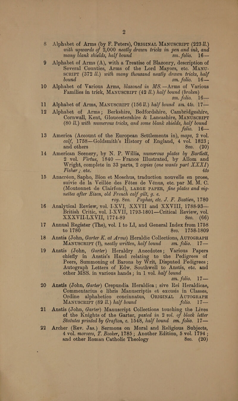 13 14 15 16 Ab! 18 19 20 21 22 2 Alphabet of Arms (by F. Peters), ORIGINAL MANUSCRIPT (223 J1.) with upwards of 2,000 neatly drawn tricks in pen and ink, and many blank shields, half bound sm. folio. 16— Alphabet of Arms (A), with a Treatise of Blazonry, description of Several Counties, Arms of the Lord Mayors, etc. MANU- SCRIPT (372 Jl.) with many thousand neatly drawn tricks, half bound sm. folio. 16— Alphabet of Various Arms, blazoned in MS.—Arms of Various Families in trick, MANUSORIPT (42 Il.) half bound (broken) sm. folio. 16— Alphabet of Arms, MANUSCRIPT (156 Ul.) half bound sm. 4to. 17— Alphabet of Arms; Berkshire, Bedfordshire, Cambridgeshire, Cornwall, Kent, Gloucestershire &amp; Lancashire, MANUSCRIPT (80 11.) with numerous tricks, and some blank shields, half bound folio. 16— America (Account of the European Settlements in), maps, 2 vol. calf, 1758—Goldsmith’s History of England, 4 vol. 1823; and others 8vo. (20) American Scenery, by N. P. Willis, numerous plates by Bartlett, 2 vol. Virtue, 1840 — France Illustrated, by Allom and Wright, complete in 33 parts, 2 copies (one wants part XXX) Fisher ; ete. 4to Anacréon, Sapho, Bion et Moschus, traduction nouvelle en prose, suivie de la Veillée des Fétes de Vénus, etc. par M. M. C. (Moutonnet de Clairfond), LARGE PAPER, fine plates and vig- nettes after Hisen, old French calf gilt, g. e. roy. 8vo. Paphos, etc. J. F. Bastien, 1780 Analytical Review, vol. I-XVI, XXVII and XXVIII, 1788-93— British Critic, vol. I-X VIJ, 1793-1801—Critical Review, vol. XXXVII-LXVII, 1774-89 8vo. (66) Annual Register (The), vol. I to LI, and General Index from 1758 to 1780 8vo. 1758-1809 Anstis (John, Garter K. at Arms) Heraldic Collections, AUTOGRAPH MANUSCRIPT (?), neatly written, half bound — sm. folio. 17— Anstis (John, Garter) Heraldry Anecdotes; Various Papers chiefly in Anstis’s Hand relating to the Pedigrees of Peers, Summoning of Barons by Writ, Disputed Pedigrees ; Autograph Letters of Edw. Southwell to Anstis, etc. and other MSS. in various hands; in 1 vol. half bound | sm. folio. 17— Anstis (John, Garter) Crepundia Heraldica; sive Rei Heraldicae, Commentarius e libris Manuscriptis et excusis in Classes, Ordine alphabetico concinnatus, ORIGINAL AUTOGRAPH MANUscRIPT (89 J/.) half bound folio. 17— Anstis (John, Garter) Manuscript Collections touching the Lives of the Knights of the Garter, pasted in 2 vol. of black letter Statutes printed by Grafton, c. 1548, half bound sm. folio. 17— Archer (Rev. Jas.) Sermons on Moral and Religious Subjects, 4 vol. morocco, T. Booker, 1785 ; Another Edition, 5 vol. 1794 ; and other Roman Catholic Theology 8vo. (20)
