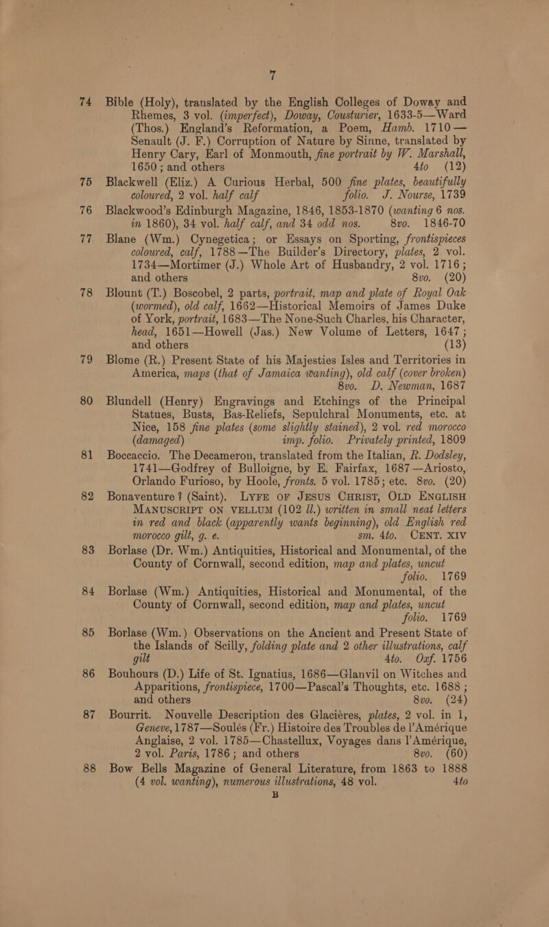 74 75 76 17 78 79 80 81 82 83 84 85 86 87 88 7 Bible (Holy), translated by the English Colleges of Doway and Rhemes, 3 vol. (imperfect), Doway, Cousturier, 1633-5— Ward (Thos.) England’s Reformation, a Poem, Hamb. 1710 — Senault (J. F.) Corruption of Nature by Sinne, translated by Henry Cary, Earl of Monmouth, fine portrait by W. Marshall, 1650 ; and others 4to (12) Blackwell (Eliz.) A Curious Herbal, 500 fine plates, beautifully coloured, 2 vol. half calf folio. J. Nourse, 1739 Blackwood’s Edinburgh Magazine, 1846, 1853-1870 (wanting 6 nos. im 1860), 34 vol. half calf, and 34 odd nos. 8vo. 1846-70 Blane (Wm.) Cynegetica; or Essays on Sporting, frontispieces coloured, calf, 1788—The Builder’s Directory, plates, 2 vol. 1734—Mortimer (J.) Whole Art of Husbandry, 2 vol. 1716; and others 8vo. (20) Blount (T.) Boscobel, 2 parts, portrait, map and plate of Royal Oak (wormed), old calf, 1662—Historical Memoirs of James Duke of York, portrait, 1683—The None-Such Charles, his Character, head, 1651—Howell (Jas.) New Volume of Letters, 1647 ; and others (13) Blome (R.) Present State of his Majesties Isles and Territories in America, maps (that of Jamaica wanting), old calf (cover broken) 8v0. D. Newman, 1687 Blundell (Henry) Engravings and Etchings of the Principal Statues, Busts, Bas-Reliefs, Sepulchral Monuments, etc. at Nice, 158 fine plates (some slightly stained), 2 vol. red morocco (damaged) imp. folio. Privately printed, 1809 Boccaccio. The Decameron, translated from the Italian, 2. Dodsley, 1741—Godfrey of Bulloigne, by E. Fairfax, 1687 —Ariosto, Orlando Furioso, by Hoole, fronts. 5 vol. 1785; etc. 8vo. (20) Bonaventure ? (Saint), LyFE oF JESUS CHRIST, OLD ENGLISH. MANUSCRIPT ON VELLUM (102 Jl.) written in small neat letters in red and black (apparently wants beginning), old English red morocco gilt, g. e. sm, 4to. CENT. XIV Borlase (Dr. Wm.) Antiquities, Historical and Monumental, of the County of Cornwall, second edition, map and plates, uncut folio. 1769 Borlase (Wm.) Antiquities, Historical and Monumental, of the County of Cornwall, second edition, map and plates, uncut folio. 1769 Borlase (Wm.) Observations on the Ancient and Present State of the Islands of Scilly, folding plate and 2 other illustrations, calf gilt 4to. Oxf. 1756 Bouhours (D.) Life of St. Ignatius, 1686—Glanvil on Witches and Apparitions, frontispiece, 1700—Pascal’s Thoughts, etc. 1688 ; and others 8vo. (24) Bourrit. Nouvelle Description des Glaciéres, plates, 2 vol. in 1, Geneve, 1787—Soulés (F'r.) Histoire des Troubles de |’ Amérique Anglaise, 2 vol. 1785—Chastellux, Voyages dans ]’Amérique, 2 vol. Paris, 1786; and others 8vo. (60) Bow Bells Magazine of General Literature, from 1863 to 1888