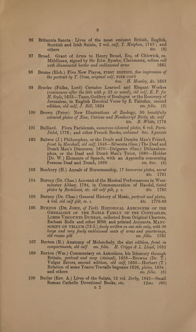 96 fk 98 99 100 101 102 103 104 105 106 107 108 109 9 Britannia Sancta: Lives of the most eminent British, English, Scottish and Irish Saints, 2 vol. calf, T. Meighan, 1745°; and others 4to. (9)- Broad. Grant of Arms to Henry Broad, Esq. of Chiswick, co. Middlesex, signed by Sir Edw. Bysshe, Clarenceux, vellum roll with illuminated border and emblazoned arms 1661 Brome (Rich.) Five New Playes, FIRST EDITION, fine impression of the portrait by T. Cross, original calf, FINE COPY 8vo. H. Moseley, dc. 1653 Brooke (Fulke, Lord) Certaine Learned and Elegant Workes (commences after the title with p. 23 as usual), old calf, E. P. for H. Seyle, 1633—Tasso, Godfrey of Boulogne, or the Recovery of Jerusalem, in English Heroical Verse by E. Fairefax, second edition, old calf, J. Bill, 1624 sm. folio. (2) Brown (Peter) New Illustrations of Zoology, 50 beautifully coloured plates of New, Curious and Nondescript Birds, etc. calf 4to. B. White, 1776 Bulliard. Flora Parisiensis, nwmerous coloured plates, 6 vol. Paris. Didot, 1776; and other French Books, unbound 8vo. 3 parcels Bulwer (J.) Philocophus, or the Deafe and Dumbe Man’s Friend, Front. by Marshall, old calf, 1648—Sibscota (Geo.) The Deaf and Dumb Man’s Discourse, 1670—Dalgarno (Geo.) Didaxaloco- phus, or the Deaf and Dumb Man’s Tutor, 1680—Holder (Dr. W.) Elements of Speech, with an Appendix concerning Persons Deaf and Dumb, 1669 sm. 8vo. (4) Bunbury (H.) Annals of Horsemanship, 17 humorous plates, uncut 4to. 1791 Burney (Dr. Chas.) Account of the Musical Performances in West- minster Abbey, 1784, in Commemoration of Handel, tinted plates by Bartolozezi, etc. old calf gilt, y. e. 4to. 1785 Burney (Dr. Chas.) General History of Music, portrait and plates, 4 vol. old calf gilt, m. e. 4to. 1776-89 Burton (Dr. Joun, of York) HistoricAL ANECDOTES OF THE GENEALOGY OF THE NOBLE FAMILY OF THE CONSTABLES, Lorps Viscounts DunBAR, collected from Original Charters, Escheat Rolls and other MSS. and printed Accounts, MANU- SCRIPT ON VELLUM (73 Il.) finely written on one side only, with 30 large and very finely emblazoned coats of arms and quarterings, old russia gilt sm. folio. 1761 Burton (R.) Anatomy of Melancholy, the sixt edition, froné. in compartments, old calf sm. folio. H. Cripps &amp; L. Lloyd, 1652 Burton (Wm.) Commentary on Antoninus, his Itinerary through Britain, portrait and map (stained), 1658—-Browne (Dr. T.) Vulgar Errors, second edition, old calf, 1650—Herbert (T.) Relation of some Yeares Travaile begunne 1626, plates, 1634 ; and others sm. folio, (6) Butler (Rev. A.) Lives of the Saints, 12 vol. Derby, 1842—Small Roman Catholic Devotional Books, etc. 12mo. (80) B. 2