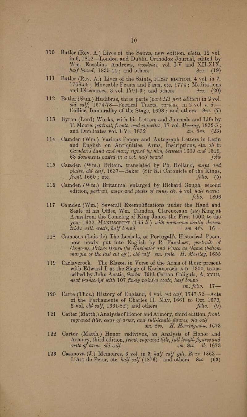 110 11] 112 113 114 115 116 aAy. 118 119 120 121 122 123 10 Butler (Rev. A.) Lives of the Saints, new edition, plates, 12 vol. in 6, 1812—London and Dublin Orthodox Journal, edited by Wm. Eusebius Andrews, woodcuts, vol. I-V and XII-X1X, half bound, 1835-44 ; and others 8v0o. (19) Butler (Rev. A.) Lives of the Saints, FIRST EDITION, 4 vol. in 7, 1756-59 ; Moveable Feasts and Fasts, etc. 1774; Meditations and Discourses, 3 vol. 1791-3 ; and others 8vo. (20) Butler (Sam.) Hudibras, three parts (part IJ first edition) in 2 vol. old calf, 1674-78—Poetical Tracts, various, in 2 vol. v. d.— Collier, Immorality of the Stage, 1698 ; and others 8vo. (7) Byron (Lord) Works, with his Letters and Journals and Life by T. Moore, portrait, fronts. and vignettes, 17 vol. Murray, 1832-3 ; and Duplicates vol. I-VI, 1832 sm. 8vo. (23) Camden (Wm.) Various Papers and Autograph Letters in Latin and English on Antiquities, Arms, Inscriptions, etc. all in Camden’s hand and many signed by him, between 1609 and 1619, 63 documents pasted in a vol. half bound _ folio Camden (Wm.) Britain, translated by Ph. Holland, maps and plates, old calf, 1637 —Baker (Sir R.) Chronicle of the Kings, Front. 1660 ; ete. folio. (5) Camden (Wm.) Britannia, enlarged by Richard Gough, second edition, portrait, maps and plates of coins, etc. 4 vol. half russia folio. 1806 Camden (Wm.) Severall Exemplifications under the Hand and Seale of his Office. Wm. Camden, Clarenceaux (sic) King at Arms from the Comeing of King James the First 1602, to the year 1622, MANUSCRIPT (165 Jl.) with numerous neatly drawn tricks with crests, half bound sm. 4to. 16— Camoens (Luis de) The Lusiads, or Portugall’s Historical Poem, now newly put into English by R. Fanshaw, portraits of Camoens, Prince Henry the Navigator and Vasco de Gama (bottom margin of the last cut off), old calf sm. folio. H. Moseley, 1655 Carlaverock. ‘The Blazon in Verse of the Arms of those present with Edward I at the Siege of Karlaverock A.D. 1300, trans- cribed by John Anstis, Garter, Bibl. Cotton. Caligula, A, XVIII, neat transcript with 107 finely painted coats, half bound sm. folio. 17— Carte (Thos.) History of England, 4 vol. old calf, 1747-52—Acts of the Parliaments of Charles II, May, 1661 to Oct. 1679, 2 vol. old calf, 1661-82 ; and others folio. (9) Carter (Matth.) Analysisof Honor and Armory, third edition, front. engraved title, coats of arms, and full-length figures, old calf sm, 8vo. H. Herringman, 1673 Carter (Matth.) Honor redivivus, an Analysis of Honor and Armory, third edition, front. engraved title, full length figures and coats of arms, old calf sm. 8vo. 1b. 1673 Casanova (J.) Memoires, 6 vol. in 3, half calf gilt, Brus. 1863 — L’Art de Peter, ete. half calf ( 187 6); and others 8vo. (63)