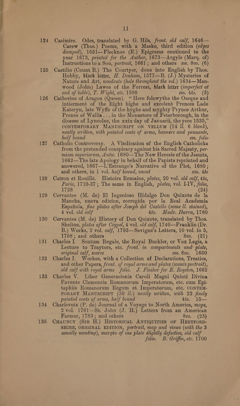 124 125 126 127 128 129 130 131 133 134 135 11 Casimire. Odes, translated by G. Hils, front. old calf, 1646— Carew (Thos.) Poems, with a Maske, third edition (edges damped), 1651—Flecknoe (R.) Epigrams continued to the year 1673, printed for the Author, 1673—Argyle (Marq. of) Instructions to a Son, portrait, 1661; and others sm. 8vo. (6) Castilio (Count B.) The Courtyer, done into English by Thos. Hobby, black letter, H. Denham, 1577—B. (J.) Mysteries of Nature and Art, woodcuts (hole throughout the vol.) 1634—Man- wood (John) Lawes of the Forrest, black letter (¢mperfect at end of table), T. Wight, etc. 1598 sm. 4to. (3) Catherine of Aragon (Queen). ‘ Here folowythe the Oseque and intierment of the Right highe and excelent Prences Lade Kateryn, late Wyffe of the hyghe and myghty Prynce Arthur, Prence of Wallis ...in the Monastore of Peterborough, in the diocese of Lyncolne, the xxix day of Januarii, the yere 1535,” CONTEMPORARY MANUSCRIPT ON VELLUM (14 Jl. 6 blank), neatly written, with painted coats of arms, banners and pennants, half bound sm. folio Catholic Controversy. A Vindication of the English Catholicks from the pretended conspiracy against his Sacred Majesty, per- missu supertorum, Antw. 1680—The New Heresie of the Jesuits, 1662—The late Apology in behalf of the Papists reprinted and answered, 1667—-L’Estrange’s Narrative of the Plot, 1680; and others, in 1 vol. half bound, uncut sm. 4to Catron et Rouillé. Histoire Romaine, plates, 20 vol. old calf, 4to, Paris, 1725-37 ; The same in English, plates, vol. I-IV, folio, 1728 (24) Cervantes (M. de) El Ingenioso Hidalgo Don Quixote de la Mancha, nueva edicion, corregida por la Real Academia Espafiola, fine plates after Joseph del Castello (some ll. stained), 4 vol. old calf 4to. Madr. Ibarra, 1780 Cervantes (M. de) History of Don Quixote, translated by Thos. Shelton, plates after Coypel, 4 vol. old calf, 1740—Franklin (Dr. B.) Works, 2 vol. calf, 1793—Sevigné’s Letters, 10 vol. in 5, 1768 ; and others 8vo. (21) Charles I. Scutum Regale, the Royal Buckler, or Vox Legis, a Lecture to Traytors, etc. front. in compartments and: plate, original calf, scarce sm. 8vo. 1660 Charles J. Workes, with a Collection of Declarations, Treaties, and other Papers, front. of royal arms and plates (wants portrait), old calf with royal arms folio. J. Flesher for R. Royston, 1662 Charles V. Liber Generacionis Caroli Magni Quinti Divina Favente Clemencia Romanorum Imperatorum, etc. cum Epi- taphiis Romanorum Regum et Imperatorum, etc. CONTEM- PORARY MANUuscRIPT (30 Jl.) neatly written, with 22 finely painted coats of arms, half bound 4to. 15— Charlevoix (P. de) Journal of a Voyage to North America, maps, 2 vol. 1761—St. John (J. H.) Letters from an American Farmer, 1783; and others 8vo. (23) CHAUNCY (Sir H.) HIsTorIcAL ANTIQUITIES OF HERTFORD- SHIRE, ORIGINAL EDITION, portrait, map and views (with the 3 usually wanting), margin of one plate slightly defective, old calf ~ folio. B. Griffin, etc. 1700
