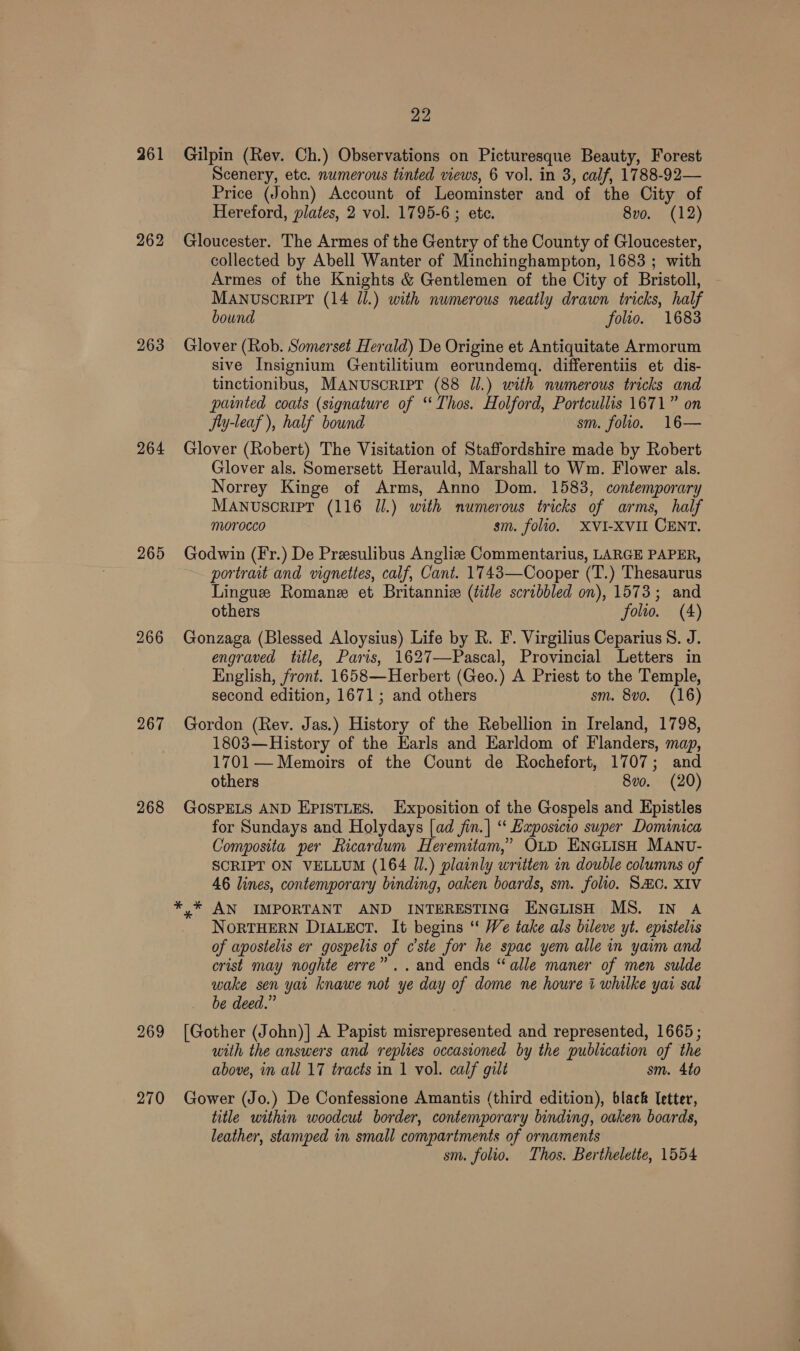 261 262 264 265 267 268 22 Gilpin (Rev. Ch.) Observations on Picturesque Beauty, Forest Scenery, etc. numerous tinted views, 6 vol. in 3, calf, 1788-92— Price (John) Account of Leominster and of the City of Hereford, plates, 2 vol. 1795-6 ; ete. 8vo. (12) Gloucester. The Armes of the Gentry of the County of Gloucester, collected by Abell Wanter of Minchinghampton, 1683 ; with Armes of the Knights &amp; Gentlemen of the City of Bristoll, MANUSCRIPT (14 Jl.) with numerous neatly drawn tricks, half bound folio. 1683 Glover (Rob. Somerset Herald) De Origine et Antiquitate Armorum sive Insignium Gentilitium eorundemgq. differentiis et dis- tinctionibus, MANUSCRIPT (88 Jl.) with numerous tricks and painted coats (signature of ‘Thos. Holford, Portcullis 1671” on Jy-leaf ), half bound sm. folio. 16— Glover (Robert) The Visitation of Staffordshire made by Robert Glover als. Somersett Herauld, Marshall to Wm. Flower als. Norrey Kinge of Arms, Anno Dom. 1583, contemporary MANvuscrRiPT (116 Jl.) with numerous tricks of arms, half morocco sm. folio. XVI-XVII CENT. Godwin (Fr.) De Przsulibus Angliz Commentarius, LARGE PAPER, portrait and vignettes, calf, Cant. 1743—Cooper (T.) Thesaurus Lingue Romane et Britannize (title scribbled on), 1573; and others folio. (4) Gonzaga (Blessed Aloysius) Life by R. F. Virgilius Ceparius 8. J. engraved title, Paris, 1627—Pascal, Provincial Letters in English, front. 1658—Herbert (Geo.) A Priest to the Temple, second edition, 1671; and others sm. 8vo. (16) Gordon (Rev. Jas.) History of the Rebellion in Ireland, 1798, 1803—History of the Earls and Earldom of Flanders, map, 1701 — Memoirs of the Count de Rochefort, 1707; and others 8vo. (20) GOSPELS AND EPISTLES. Exposition of the Gospels and Epistles for Sundays and Holydays [ad jin.| “ Exposicio super Dominica Composita per Ricardum Heremitam,” OLD ENGLISH MANU- SCRIPT ON VELLUM (164 Jl.) plainly written in double columns of 46 lines, contemporary binding, oaken boards, sm. folio. SAC. XIV NORTHERN Diauecr. It begins “ We take als bileve yt. epistelis of apostelis er gospelis of cste for he spae yem alle in yaim and crist may noghte erre” ..and ends “alle maner of men sulde wake sen yai knawe not ye day of dome ne houre i whilke yai sal be deed.” with the answers and replies occasioned by the publication of the above, in all 17 tracts in 1 vol. calf gilt sm. 4to title within woodcut border, contemporary binding, oaken boards, leather, stamped in small compartments of ornaments sm. folio. Thos. Berthelette, 1554