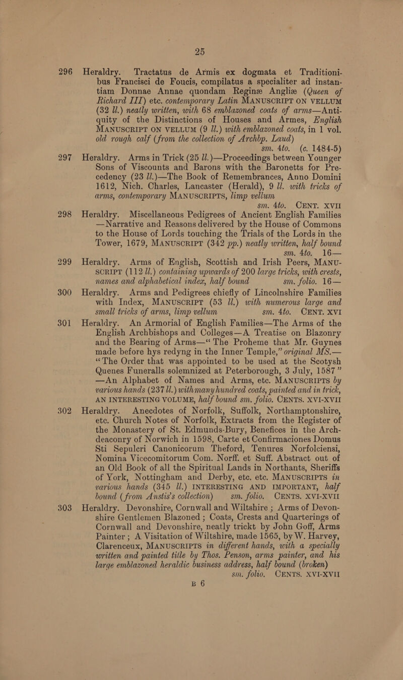 298 301 302 303 25 bus Francisci de Foucis, compilatus a specialiter ad instan- tiam Donnae Annae quondam Regine Anglize (Queen of Richard III) etc. contemporary Latin MANUSCRIPT ON VELLUM (32 Ul.) neatly written, with 68 emblazoned coats of arms—Anti- quity of the Distinctions of Houses and Armes, English MANUSCRIPT ON VELLUM (9 Jl.) with emblazoned coats, in 1 vol. old rough calf (from the collection of Archbp. Laud) sm. 4to. (c. 1484-5) Heraldry. Arms in Trick (25 ll.)—Proceedings between Younger Sons of Viscounts and Barons with the Baronetts for Pre- cedency (23 J/.)—The Book of Remembrances, Anno Domini 1612, Nich. Charles, Lancaster (Herald), 9 Jl. with tricks of arms, contemporary MANUSCRIPTS, limp vellum sm. 440. CENT. XVII Heraldry. Miscellaneous Pedigrees of Ancient English Families —Narrative and Reasons delivered by the House of Commons to the House of Lords touching the Trials of the Lords in the Tower, 1679, MANUSCRIPT (342 pp.) neatly written, half bound sm. 4to. 16— Heraldry. Arms of English, Scottish and Irish Peers, MANU- SCRIPT (112 Ul.) containing upwards of 200 large tricks, with crests, names and alphabetical index, half bound sm. folio. 16— Heraldry. Arms and Pedigrees chiefly of Lincolnshire Families with Index, MANUScRIPT (53 Jl.) with numerous large and small tricks of arms, limp vellum sm. 4to. CENT. XVI Heraldry. An Armorial of English Families—The Arms of the English Archbishops and Colleges—A Treatise on Blazonry and the Bearing of Arms—‘‘ The Proheme that Mr. Guynes made before hys redyng in the Inner Temple,” original MS.— ‘The Order that was appointed to be used at the Scotysh Quenes Funeralls solemnized at Peterborough, 3 July, 1587 ” —An Alphabet of Names and Arms, etc. MANUSCRIPTS by various hands (237 Ul.) withmany hundred coats, painted and in trick, AN INTERESTING VOLUME, half bound sm. folio. CENTS. XVI-XVII Heraldry. Anecdotes of Norfolk, Suffolk, Northamptonshire, etc. Church Notes of Norfolk, Extracts from the Register of the Monastery of St. Edmunds-Bury, Benefices in the Arch- deaconry of Norwich in 1598, Carte et Confirmaciones Domus Sti Sepulcri Canonicorum Theford, Tenures Norfolciensi, Nomina Vicecomitorum Com. Norff. et Suff. Abstract out of an Old Book of all the Spiritual Lands in Northants, Sheriffs of York, Nottingham and Derby, etc. etc. MANUSCRIPTS in various hands (345 ll.) INTERESTING AND IMPORTANT, half bound ( from Axnstis’s collection) sm. folio, CENTS. XVI-XVII Heraldry. Devonshire, Cornwall and Wiltshire ; Arms of Devon- shire Gentlemen Blazoned ; Coats, Crests and Quarterings of Cornwall and Devonshire, neatly trickt by John Goff, Arms Painter ; A Visitation of Wiltshire, made 1565, by W. Harvey, Clarenceux, MANUSCRIPTS in different hands, with a specially written and painted title by Thos. Penson, arms painter, and his large emblazoned heraldic business address, half bound (broken) sm. foto, CENTS. XVI-XVII B 6