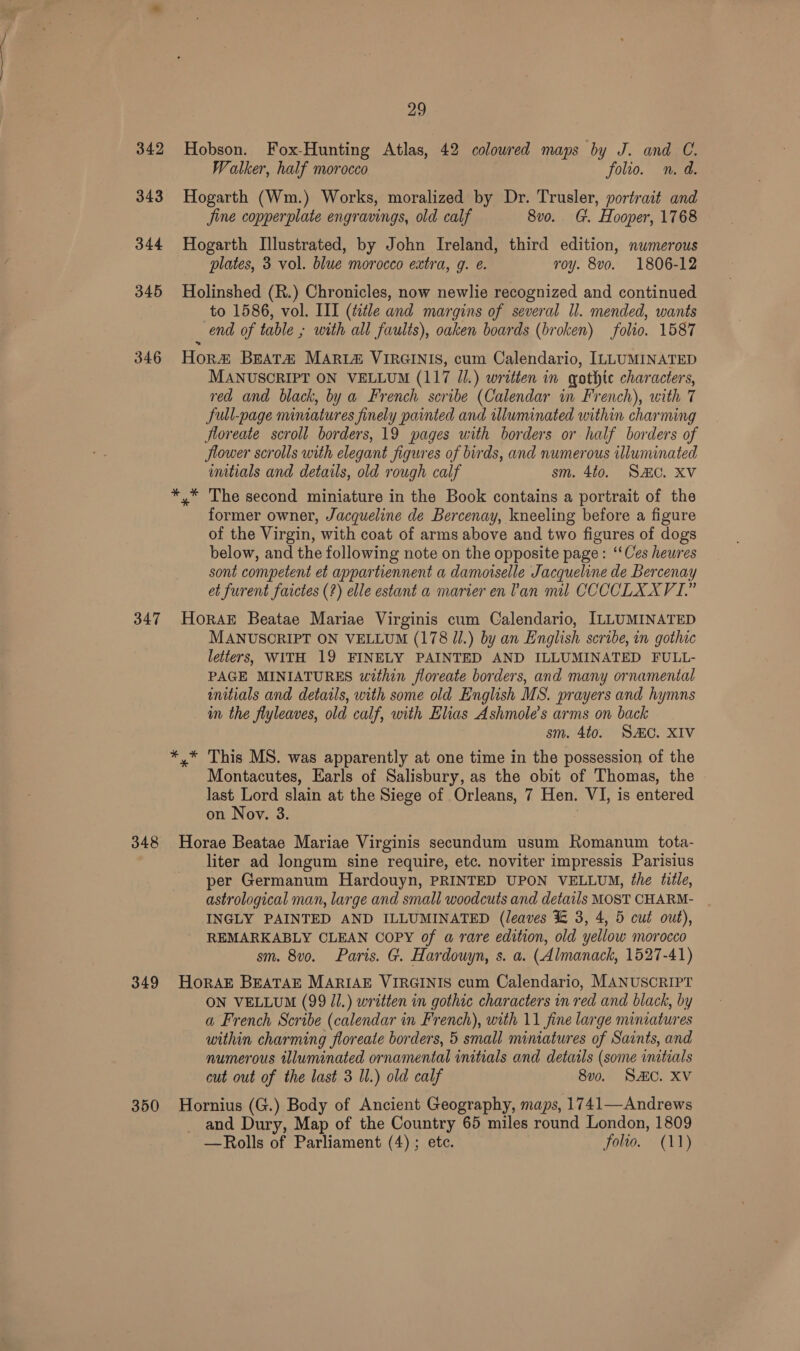 342 343 344 345 346 347 348 349 29 Hobson. Fox-Hunting Atlas, 42 colowred maps by J. and C. Walker, half morocco folio. n.d. Hogarth (Wm.) Works, moralized by Dr. Trusler, portrait and Jine copperplate engravings, old calf 8vo. G. Hooper, 1768 Hogarth Illustrated, by John Ireland, third edition, numerous plates, 3 vol. blue morocco extra, g. ¢. roy. 8vo. 1806-12 Holinshed (R.) Chronicles, now newlie recognized and continued to 1586, vol. III (ttle and margins of several Il. mended, wants end of table ; with all faults), oaken boards (broken) folio. 1587 Hor Bratz MAR Iz VIRGINIS, cum Calendario, ILLUMINATED MANUSCRIPT ON VELLUM (117 Jl.) written in gothic characters, red and black, by a French scribe (Calendar in French), with 7 full-page miniatures finely painted and illuminated within charming floreate scroll borders, 19 pages with borders or half borders of flower scrolls with elegant figures of birds, and numerous illuminated imitials and details, old rough calf sm. 4to. SAC. XV former owner, Jacqueline de Bercenay, kneeling before a figure of the Virgin, with coat of arms above and two figures of dogs below, and the following note on the opposite page: “‘Ces heures sont competent et appartiennent a damotselle Jacqueline de Bercenay et furent faictes (?) elle estant a marier en Van mil CCCCLXXVI.” HoraE Beatae Mariae Virginis cum Calendario, ILLUMINATED MANUSCRIPT ON VELLUM (178 Jl.) by an English scribe, in gothic letters, WITH 19 FINELY PAINTED AND ILLUMINATED FULL- PAGE MINIATURES within floreate borders, and many ornamental wnitials and detatls, with some old English MS. prayers and hymns im the flyleaves, old calf, with Elias Ashmole’s arms on back sm. 4to. SiC. XIV Montacutes, Earls of Salisbury, as the obit of Thomas, the last Lord slain at the Siege of Orleans, 7 Hen. VI, is entered on Nov. 3 Horae Beatae Mariae Virginis secundum usum Romanum tota- liter ad longum sine require, etc. noviter impressis Parisius per Germanum Hardouyn, PRINTED UPON VELLUM, the tifle, astrological man, large and small woodcuts and details MOST CHARM- INGLY PAINTED AND ILLUMINATED (leaves %&amp; 3, 4, 5 cut out), REMARKABLY CLEAN COPY of a rare edition, old yellow morocco sm. 8v0o. Paris. G. Hardouyn, s. a. (Almanack, 1527-41) HorAE BEATAE MARIAE VIRGINIS cum Calendario, MANUSCRIPT ON VELLUM (99 JJ.) written in gothic characters in red and black, by a French Scribe (calendar in French), with 11 fine large miniatures within charming floreate borders, 5 small miniatures of Saints, and numerous illuminated ornamental initials and details (some initials cut out of the last 3 Il.) old calf 8vo. SAC. XV and Dury, Map of the Country 65 miles round London, 1809