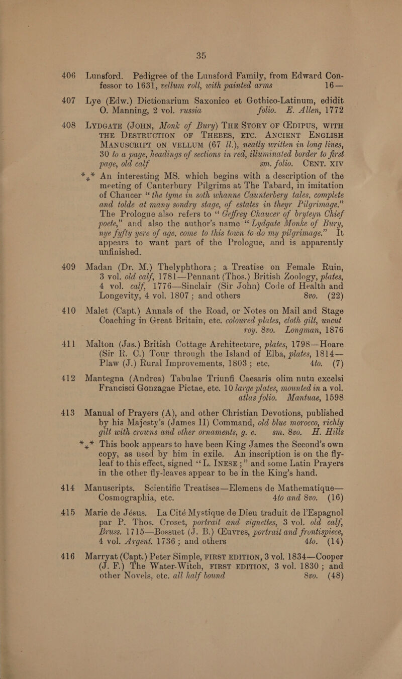 406 Lunsford. Pedigree of the Lunsford Family, from Edward Con- fessor to 1631, vellum roll, with painted arms 16— 407 Lye (Edw.) Dictionarium Saxonico et Gothico-Latinum, edidit O. Manning, 2 vol. russia folio. E. Allen, 1772 408 LypGATE (JoHN, Monk of Bury) THE Story oF CEDIPUS, WITH THE DESTRUCTION OF THEBES, ETC. ANCIENT ENGLISH MANUSCRIPT ON VELLUM (67 J1.), neatly written in long lines, 30 to a page, headings of sections in red, tlluminated border to first page, old calf sm. folio. CENT. XIV */* An interesting MS. which begins with a description of the meeting of Canterbury Pilgrims at The Tabard, in imitation of Chaucer ‘the tyme in soth whanne Caunterbery tales, complete and tolde at many sondry stage, of estates in theyr Pilgrimage.” The Prologue also refers to “ Geffrey Chaucer of bryteyn Chief poete,” and also the author’s name “‘ Lydgate Monke of Bury, nye fyufty yere of age, come to this town to-do my pilgrimage.” It appears to want part of the Prologue, and is apparently unfinished. 409 Madan (Dr. M.) Thelyphthora; a Treatise on Female Ruin, 3 vol. old calf, 1781—Pennant (Thos.) British Zoology, plates, 4 vol. calf, 1776—Sinclair (Sir John) Code of Health and Longevity, 4 vol. 1807 ; and others 8vo. (22) 410 Malet (Capt.) Annals of the Road, or Notes on Mail and Stage Coaching in Great Britain, etc. coloured plates, cloth gilt, uncut roy. 8vo. Longman, 1876 411 Malton (Jas.) British Cottage Architecture, plates, 1798— Hoare (Sir R. C.) Tour through the Island of Elba, plates, 1814— Plaw (J.) Rural Improvements, 1803 ; etc. 4to. (7) 412 Mantegna (Andrea) Tabulae Triunfi Caesaris olim nutu excelsi Francisci Gonzagae Pictae, etc. 10 large plates, mounted in a vol. atlas folio. Mantuae, 1598 413 Manual of Prayers (A), and other Christian Devotions, published by his Majesty’s (James II) Command, old blue morocco, richly gilt with crowns and other ornaments, g.e. sm. 8vo. H. Hills *,* This book appears to have been King James the Second’s own copy, as used by him in exile. An inscription is on the fly- leaf to this effect, signed ‘‘L. INESE;” and some Latin Prayers in the other fly-leaves appear to be in the King’s hand. 414 Manuscripts. Scientific Treatises—Elemens de Mathematique— Cosmographia, ete. 4to and 8vo. (16) 415 Marie de Jésus. La Cité Mystique de Dieu traduit de Espagnol par P. Thos. Croset, portrait and vignettes, 3 vol. old calf, Bruss. 1715—Bossuet (J. B.) Ghuvres, portrait and frontispiece, 4 vol. Argent. 1736 ; and others 4to. (14) 416 Marryat (Capt.) Peter Simple, FIRST EDITION, 3 vol. 1834—Cooper (J. F.) The Water-Witch, FIRST EDITION, 3 vol. 1830; and other Novels, ete. all half bound 8vo. (48)