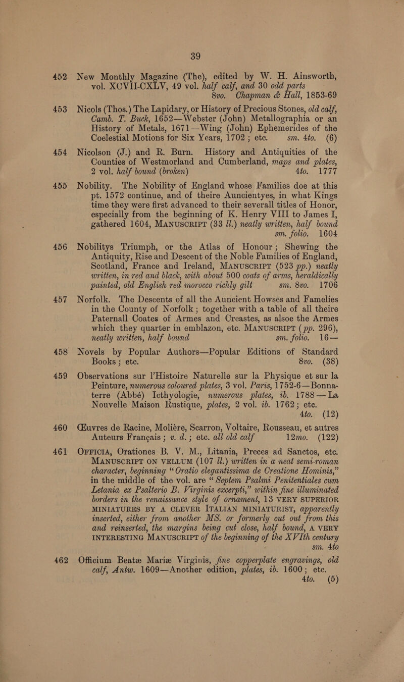 452 New Monthly Magazine (The), edited by W. H. Ainsworth, vol. XCVII-CXLV, 49 vol. half calf, and 30 odd parts 8v0o. Chapman &amp; Hall, 1853-69 453 Nicols (Thos.) The Lapidary, or History of Precious Stones, old calf, Camb. T. Buck, 1652—Webster (John) Metallographia or an History of Metals, 1671—-Wing (John) Ephemerides of the Coelestial Motions for Six Years, 1702 ; ete. sm. 4to. (6) 454 Nicolson (J.) and R. Burn. History and Antiquities of the Counties of Westmorland and Cumberland, maps and plates, 2 vol. half bound (broken) 4to. 1777 455 Nobility. The Nobility of England whose Families doe at this pt. 1572 continue, and of theire Auncientyes, in what Kings time they were first advanced to their severall titles of Honor, especially from the beginning of K. Henry VIII to James ie gathered 1604, MANUSCRIPT (33 J.) neatly written, half bound sm. folio. 1604 456 Nobilitys Triumph, or the Atlas of Honour; Shewing the Antiquity, Rise and Descent of the Noble Families of England, Scotland, France and Ireland, MANUSCRIPT (523 pp.) neatly written, in red and black, with about 500 coats of arms, heraldically painted, old English red morocco richly gilt sm. 8v0o. 1706 457 Norfolk. The Descents of all the Auncient Howses and Famelies in the County of Norfolk ; together with a table of all theire Paternall Coates of Armes and Creastes, as alsoe the Armes which they quarter in emblazon, etc. MANUSCRIPT ( pp. 296), neatly written, half bound sm. folio. 16— 458 Novels by Popular Authors—Popular Editions of Standard Books ; ete. 8vo. (38) 459 Observations sur l’Histoire Naturelle sur la Physique et sur la Peinture, numerous coloured plates, 3 vol. Paris, 1752-6—Bonna- terre (Abbé) Icthyologie, numerous plates, 1b. 1788 — La Nouvelle Maison Rustique, plates, 2 vol. ib. 1762; ete. 4to. (12) 460 (éuvres de Racine, Moliére, Scarron, Voltaire, Rousseau, et autres Auteurs Francais ; v. d.; etc. all old calf 12mo. (122) 461 OrFicrA, Orationes B. V. M., Litania, Preces ad Sanctos, etc. MANUSCRIPT ON VELLUM (107 Jl.) written in a neat semi-roman character, beginning “ Oratio elegantissima de Creatione Hominis,” in the middle of the vol. are “ Septem Psalmi Penitentiales cum Letama ex Psalterio B. Virginis excerpti,” within fine wluminated borders in the renaissance style of ornament, 13 VERY SUPERIOR MINIATURES BY A CLEVER ITALIAN MINIATURIST, apparently inserted, either from another MS. or formerly cut out from this and reinserted, the margins being cut close, half bound, A VERY INTERESTING MANUSCRIPT of the beginning as the XVIth century sm. 4to 462 Officium Beate Marie Virginis, fine copperplate engravings, old calf, Antw. 1609—Another edition, plates, 1b. 1600; etc.