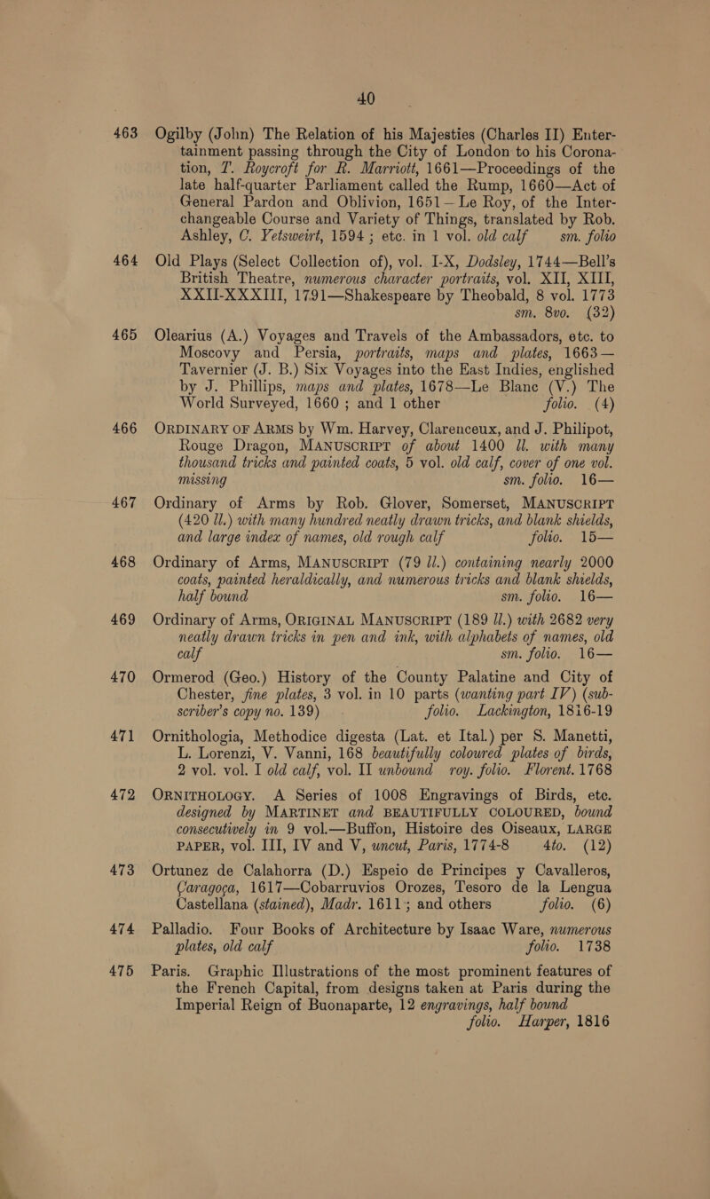 463 464 465 466 467 468 469 470 471 472 473 474 475 40 Ogilby (John) The Relation of his Majesties (Charles II) Enter- tainment passing through the City of London to his Corona- tion, T. Roycroft for R. Marriott, 1661—Proceedings of the late half-quarter Parliament called the Rump, 1660—&lt;Act of General Pardon and Oblivion, 1651—Le Roy, of the Inter- changeable Course and Variety of Things, translated by Rob. Ashley, C. Vetsweirt, 1594 ; etc. in 1 vol. old calf sm. folio Old Plays (Select Collection of), vol. I-X, Dodsley, 1744—Bell’s British Theatre, numerous character portraits, vol. XII, XIII, XXII-XXXIII, 1791—Shakespeare by Theobald, 8 vol. 1773 sm. 8vo. (32) Olearius (A.) Voyages and Travels of the Ambassadors, etc. to Moscovy and Persia, portraits, maps and plates, 1663— Tavernier (J. B.) Six Voyages into the East Indies, englished by J. Phillips, maps and plates, 1678—Le Blane (V.) The World Surveyed, 1660 ; and 1 other folio. (4) ORDINARY OF ARMS by Wm. Harvey, Clarenceux, and J. Philipot, Rouge Dragon, MANusoriIPT of about 1400 Jl. with many thousand tricks and painted coats, 5 vol. old calf, cover of one vol. missing sm. folio. 16— Ordinary of Arms by Rob. Glover, Somerset, MANUSCRIPT (420 U1.) with many hundred neatly drawn tricks, and blank shields, and large index of names, old rough calf folio. 15— Ordinary of Arms, MANUSCRIPT (79 Jl.) containing nearly 2000 coats, painted heraldically, and numerous tricks and blank shields, half bound sm. folio. 16— Ordinary of Arms, ORIGINAL MANUSCRIPT (189 Ul.) with 2682 very neatly drawn tricks in pen and ink, with alphabets of names, old calf sm. folio. 16— Ormerod (Geo.) History of the County Palatine and City of Chester, fine plates, 3 vol. in 10 parts (wanting part IV) (sub- scriber’s copy no. 139) folio. Lackington, 1816-19 Ornithologia, Methodice digesta (Lat. et Ital.) per S. Manetti, L. Lorenzi, V. Vanni, 168 beautifully coloured plates of birds, 2 vol. vol. I old calf, vol. Il unbound roy. folio. Florent. 1768 ORNITHOLOGY. A Series of 1008 Engravings of Birds, ete. designed by MARTINET and BEAUTIFULLY COLOURED, bound consecutiwely in 9 vol.—Buffon, Histoire des Oiseaux, LARGE PAPER, vol. III, IV and V, uncut, Paris, 1774-8 4to. (12) Ortunez de Calahorra (D.) Espeio de Principes y Cavalleros, Caragoca, 1617—Cobarruvios Orozes, Tesoro de la Lengua Castellana (stained), Madr. 1611+; and others folio. (6) Palladio. Four Books of Architecture by Isaac Ware, numerous plates, old calf folio. 1738 Paris. Graphic Illustrations of the most prominent features of the French Capital, from designs taken at Paris during the Imperial Reign of Buonaparte, 12 engravings, half bound folio. Harper, 1816