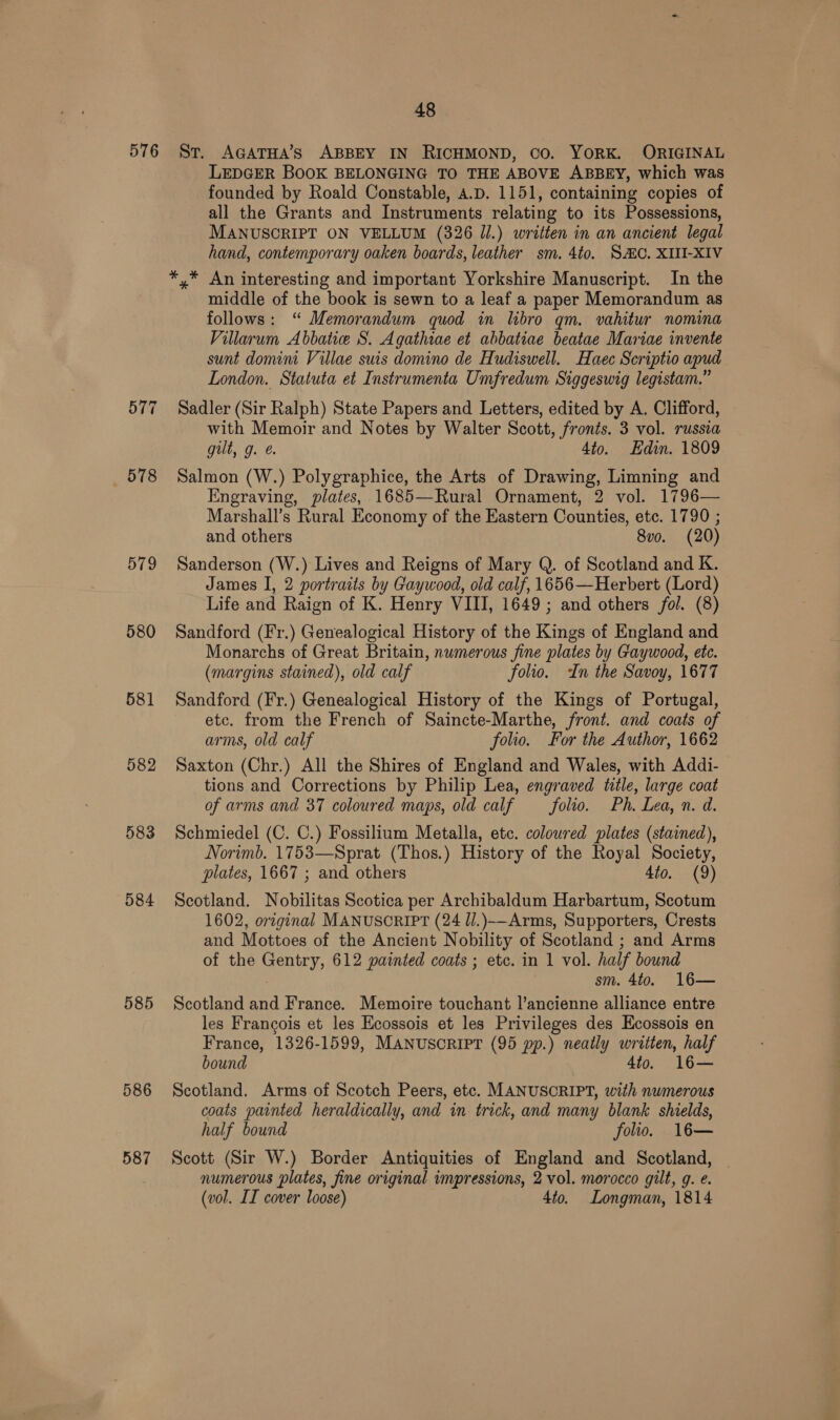 576 St. AGatHa’s ABBEY IN RICHMOND, Co. YORK. ORIGINAL LEDGER BOOK BELONGING TO THE ABOVE ABBEY, which was founded by Roald Constable, A.D. 1151, containing copies of all the Grants and Instruments relating to its Possessions, MANUSCRIPT ON VELLUM (326 Jl.) written in an ancient legal hand, contemporary oaken boards, leather sm. 4to. SAC. XIII-XIV *,* An interesting and important Yorkshire Manuscript. In the middle of the book is sewn to a leaf a paper Memorandum as follows: “ Memorandum quod in libro qm. vahitur nomina Villarum Abbatie S. Agathiae et abbatiae beatae Mariae invente sunt domini Villae suis domino de Hudiswell. Haec Scriptio apud London. Statuta et Instrumenta Umfredum Siggeswig legistam.” 577 Sadler (Sir Ralph) State Papers and Letters, edited by A. Clifford, with Memoir and Notes by Walter Scott, fronts. 3 vol. russia gilt, g. @. 4to. Edin. 1809 578 Salmon (W.) Polygraphice, the Arts of Drawing, Limning and Engraving, plates, 1685—Rural Ornament, 2 vol. 1796— Marshall’s Rural Economy of the Eastern Counties, etc. 1790 ; and others 8vo. (20) 579 Sanderson (W.) Lives and Reigns of Mary Q. of Scotland and K. James I, 2 portraits by Gaywood, old calf, 1656—Herbert (Lord) Life and Raign of K. Henry VIII, 1649; and others fol. (8) 580 Sandford (Fr.) Genealogical History of the Kings of England and Monarchs of Great Britain, nwmerous fine plates by Gaywood, ete. (margins stained), old calf folio. In the Savoy, 1677 581 Sandford (Fr.) Genealogical History of the Kings of Portugal, etc. from the French of Saincte-Marthe, front. and coats of arms, old calf folio. For the Author, 1662 582 Saxton (Chr.) All the Shires of England and Wales, with Addi- tions and Corrections by Philip Lea, engraved title, large coat of arms and 37 coloured maps, old calf folio. Ph. Lea, n. d. 583 Schmiedel (C. C.) Fossilium Metalla, etc. coloured plates (stained), Norimb. 1753—Sprat (Thos.) History of the Royal Society, plates, 1667 ; and others 4to. (9) 584 Scotland. Nobilitas Scotica per Archibaldum Harbartum, Scotum 1602, original MANUSCRIPT (24 J/.)-Arms, Supporters, Crests and Mottoes of the Ancient Nobility of Scotland ; and Arms of the Gentry, 612 painted coats ; etc. in 1 vol. half bound sm. 4to. 16— 585 Scotland and France. Memoire touchant l’ancienne alliance entre les Francois et les Ecossois et les Privileges des Ecossois en France, 1326-1599, MANUSCRIPT (95 pp.) neatly written, half bound Ato. 586 Scotland. Arms of Scotch Peers, etc. MANUSCRIPT, with numerous coats painted heraldically, and in trick, and many blank shields, half bound folio. 16— 587 Scott (Sir W.) Border Antiquities of England and Scotland, numerous plates, fine original impressions, 2 vol. morocco gilt, g. e. (vol. II cover loose) 4to. Longman, 1814