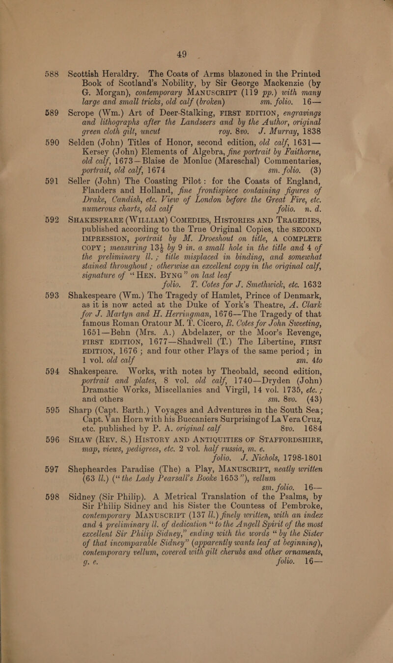 “at 588 589 590 591 592 593 594 595 596 597 598 Scottish Heraldry. The Coats of Arms blazoned in the Printed Book of Scotland’s Nobility, by Sir George Mackenzie (by G. Morgan), contemporary MANUSCRIPT (119 pp.) with many large and small tricks, old calf (broken) sm. folio. 16— Scrope (Wm.) Art of Deer-Stalking, FIRST EDITION, engravings and lithographs after the Landseers and by the Author, original green cloth gilt, uncut roy. 8vo. J. Murray, 1838 Selden (John) Titles of Honor, second edition, old calf, 1631— Kersey (John) Elements of Algebra, fine portrait by Faithorne, old calf, 1673— Blaise de Monluc (Mareschal) Commentaries, Seller (John) The Coasting Pilot: for the Coasts of England, Flanders and Holland, fine frontispiece containing figures of Drake, Candish, etc. View of London before the Great Fire, etc. numerous charts, old calf folio. n.d. SHAKESPEARE (WILLIAM) COMEDIES, HISTORIES AND TRAGEDIES, published according to the True Original Copies, the SECOND IMPRESSION, portrait by M. Droeshout on title, A COMPLETE COPY ; measuring 134 by 9 in. a small hole in the title and 4 of the preliminary Ul. ; title misplaced in binding, and somewhat stained throughout ; otherwise an excellent copy in the original calf, signature of “‘ HEN. ByNG” on last leaf folio. T. Cotes for J. Smethwick, ete. 1632 Shakespeare (Wm.) The Tragedy of Hamlet, Prince of Denmark, as it is now acted at the Duke of York’s Theatre, 4. Clark for J. Martyn and H. Herringman, 1676—The Tragedy of that famous Roman Oratour M. T. Cicero, 2. Cotes for John Sweeting, 1651—Behn (Mrs. A.) Abdelazer, or the Moor’s Revenge, FIRST EDITION, 1677—Shadwell (T.) The Libertine, FIRST EDITION, 1676 ; and four other Plays of the same period; in 1 vol. old calf sm. 4to Shakespeare. Works, with notes by Theobald, second edition, portrait and plates, 8 vol. old calf, 1740—Dryden (John) Dramatic Works, Miscellanies and Virgil, 14 vol. 1735, etc. , and others sm. 8vo. (43) Sharp (Capt. Barth.) Voyages and Adventures in the South Sea; Capt. Van Horn with his Buccaniers Surprising of La Vera Cruz, etc. published by P. A. original calf 8v0. 1684 SHAW (REV. 8.) HISTORY AND ANTIQUITIES OF STAFFORDSHIRE, map, views, pedigrees, etc. 2 vol. half russia, m. e. folio. J. Nichols, 1798-1801 Shepheardes Paradise (The) a Play, MANUSCRIPT, neatly written (63 Ul.) (‘the Lady Pearsall’s Booke 1653”), vellum sm. folio. 16— Sidney (Sir Philip). A Metrical Translation of the Psalms, by Sir Philip Sidney and his Sister the Countess of Pembroke, contemporary MANUSCRIPT (137 Il.) finely written, with an index and 4 preliminary ll. of dedication “to the Angell Spirit of the most excellent Sir Philip Sidney,” ending with the words “ by the Sister of that incomparable Sidney” (apparently wants leaf at beginning), contemporary vellum, covered with gilt cherubs and other ornaments, g. &amp;. folio. 16—