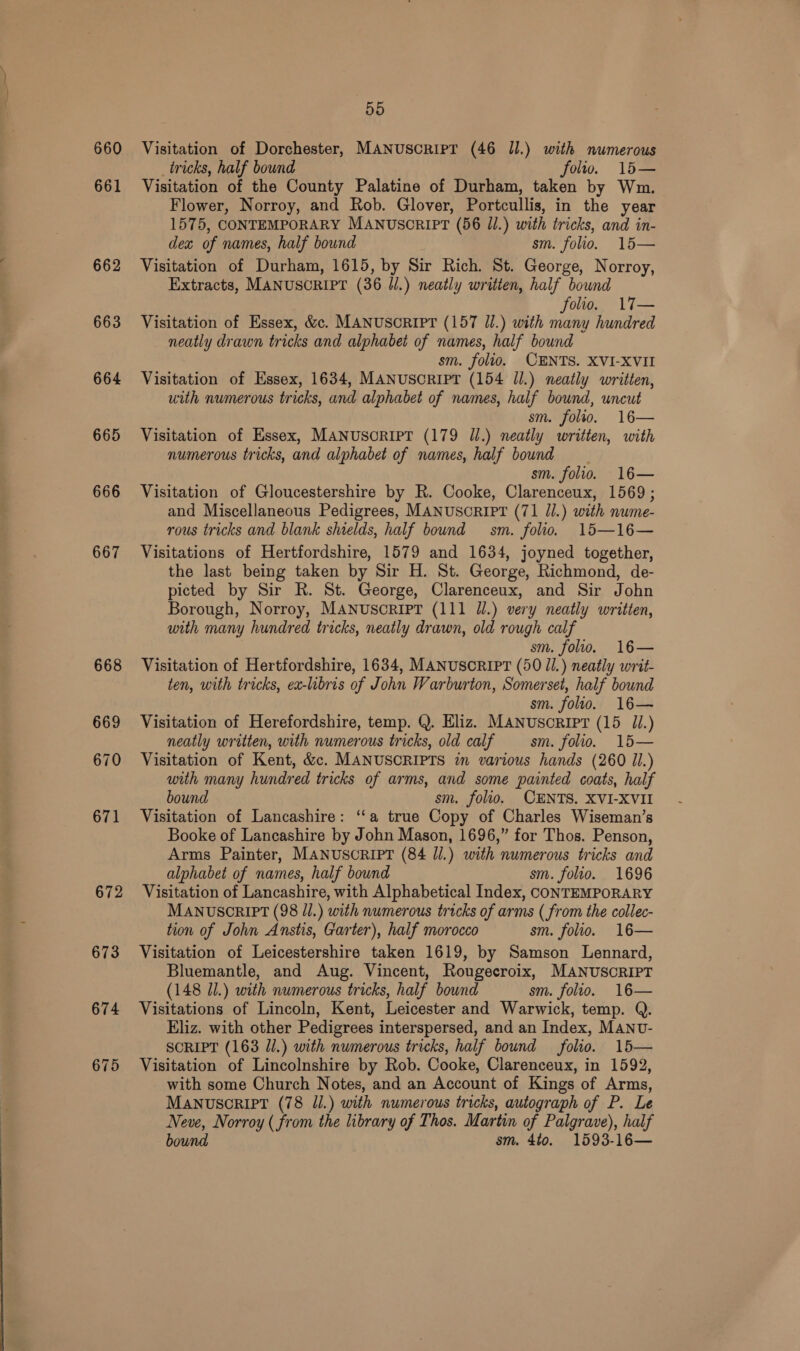 660 661 662 663 664 665 666 668 669 670 671 672 673 5d Visitation of Dorchester, MANUSCRIPT (46 Il.) with numerous _tricks, half bound folto. 15— Visitation of the County Palatine of Durham, taken by Wm. Flower, Norroy, and Rob. Glover, Portcullis, in the year 1575, CONTEMPORARY MANUSCRIPT (56 Jl.) with tricks, and in- dex of names, half bound sm. folio. 15— Visitation of Durham, 1615, by Sir Rich. St. George, Norroy, Extracts, MANUSCRIPT (36 Jl.) neatly written, half bound folio. 17— Visitation of Essex, &amp;c. MANUSCRIPT (157 Ul.) with many hundred neatly drawn tricks and alphabet of names, half bound sm. folio. CENTS. XVI-XVII Visitation of Essex, 1634, MANUSCRIPT (154 Jl.) neatly written, uith numerous tricks, and alphabet of names, half bound, uncut sm. folio. 16— Visitation of Essex, MANUSORIPT (179 Jl.) neatly written, with numerous tricks, and alphabet of names, half bound _ sm. folio. 16— Visitation of Gloucestershire by R. Cooke, Clarenceux, 1569; and Miscellaneous Pedigrees, MANUSCRIPT (71 J/.) with nume- rous tricks and blank shields, half bound sm. folio. 15—16— Visitations of Hertfordshire, 1579 and 1634, joyned together, the last being taken by Sir H. St. George, Richmond, de- picted by Sir R. St. George, Clarenceux, and Sir John Borough, Norroy, MANUSCRIPT (111 Jl.) very neatly written, with many hundred tricks, neatly drawn, old rough calf sm. folio. 16— Visitation of Hertfordshire, 1634, MANUSCRIPT (50 Jl.) neatly writ- ten, with tricks, ex-libris of John Warburton, Somerset, half bound sm. folio. 16— Visitation of Herefordshire, temp. Q. Eliz. MANusoripr (15 1.) neatly written, with numerous tricks, old calf sm. folio. 15— Visitation of Kent, &amp;c. MANUSCRIPTS in various hands (260 Jl.) with many hundred tricks of arms, and some painted coats, half bound sm. folio. CENTS. XVI-XVII Visitation of Lancashire: ‘‘a true Copy of Charles Wiseman’s Booke of Lancashire by John Mason, 1696,” for Thos. Penson, Arms Painter, MANUSCRIPT (84 Jl.) with numerous tricks and alphabet of names, half bound sm. folio. 1696 Visitation of Lancashire, with Alphabetical Index, CONTEMPORARY MANUSCRIPT (98 J/.) with numerous tricks of arms ( from the collec- tion of John Anstis, Garter), half morocco sm. folio. 16— Visitation of Leicestershire taken 1619, by Samson Lennard, Bluemantle, and Aug. Vincent, Rougecroix, MANUSCRIPT (148 71.) with numerous tricks, half bound sm. folio. 16— Visitations of Lincoln, Kent, Leicester and Warwick, temp. Q. Eliz. with other Pedigrees interspersed, and an Index, MANU- SCRIPT (163 Jl.) with numerous tricks, half bound folio. 15— Visitation of Lincolnshire by Rob. Cooke, Clarenceux, in 1592, with some Church Notes, and an Account of Kings of Arms, MANUSCRIPT (78 Il.) with numerous tricks, autograph of P. Le Neve, Norroy ( from the library of Thos. Martin of Palgrave), half bound sm. 4to. 1593-16—