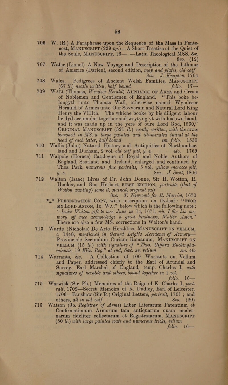 706 707 708 709 710 7h 712 713 714 715 716 58 W. (R.) A Paraphrase upon the Sequence of the Mass in Pente- cost, MANUSORIPT (239 pp.)—A Short Treatise of the Quiet of the Soule, MANUSCRIPT, 16— -—Latin Theological MSS. &amp;c. . 8vo. (12) Wafer (Lionel) A New Voyage and Description of the Isthmus of America (Darien), second edition, map and plates, old calf 8vo. J. Knapton, 1704 Wales. Pedigrees of Ancient Welsh Families, MANUSCRIPT (67 Ul.) neatly written, half bound folio. 17— WALL (Thomas, Windsor Herald) ALPHABET OF ARMS and Crests of Noblemen and Gentlemen of England. ‘This boke be- longyth unto Thomas Wall, otherwise named Wyndesor Herauld of Armes unto Our Sovverain and Natural Lord King Henry the VIIIth. The whiche booke by his diligent labour he dyd accumulat together and wrytyng yt with his own hand, and it was made up in the yere of oure Lord God, 1530,” ORIGINAL MANUSCRIPT (321 Jl.) neatly written, with the arms blazoned in MS. a large painted and illuminated initial at the head of each letter, half bound sm. folio. 1530 Wallis (John) Natural History and Antiquities of Northumber- land and Durham, 2 vol. old calf gilt, y. e. 4to. 1769 Walpole (Horace) Catalogue of Royal and Noble Authors of England, Scotland and Ireland, enlarged and continued by Thos. Park, numerous fine portraits, 5 vol. yellow morocco gilt, g. @. 8vo. J. Scott, 1806 Walton (Isaac) Lives of Dr. John Donne, Sir H. Wotton, R. Hooker, and Geo. Herbert, FIRST EDITION, portraits (that of Wotton wanting) some ll. stained, original calf 8vo. T. Newcomb for &amp;. Marriot, 1670 *,* PRESENTATION Copy, with inscription on fly-leaf: ‘‘FFOoR My Lorp Aston, Iz: Wa:” below which is the following note : “ Tzake Walton gift to mee June ye 14, 1671, wh. I ffor his me- mory off mee acknowledge a great kindnesse, Walter Aston.” There are also a few MS. corrections in Walton’s hand. Warde (Nicholas) De Arte Heraldica, MANUSCRIPT ON VELLUM, c. 1448, mentioned in Gerard Leigh's Accedence of Armory— Provinciale Secundum Curiam Romanum, MANUSCRIPT ON VELLUM (15 Jl.) with signature of “Thos. Giffard Buckingha- miensis, 19 Eliz. Reg.” at end, Sec. xv, vellum sm. 4to Warrants, &amp;c. A Collection of 100 Warrants on Vellum and Paper, addressed chiefly to the Earl of Arundel and Surrey, Earl Marshal of England, temp. Charles I, with signatures of heralds and others, bound together in 1 vol. folio. 16— Warwick (Sir Ph.) Memoires of the Reign of K. Charles I, port- rait, 1702—Secret Memoirs of R. Dudley, Earl of Leicester, 1706—-Fanshaw (Sir R.) Original Letters, portrait, 1701 ; and others, all in old calf 8vo. (20) Watson (Jo. Registrar of Arms) Liber Literarum Patentium et Confirmationum Armorum tam antiquarum quam moder- narum fideliter collectarum et Registratarum, MANUSCRIPT (50 Ul.) with large painted coats and numerous tricks, vellum folio. 16—