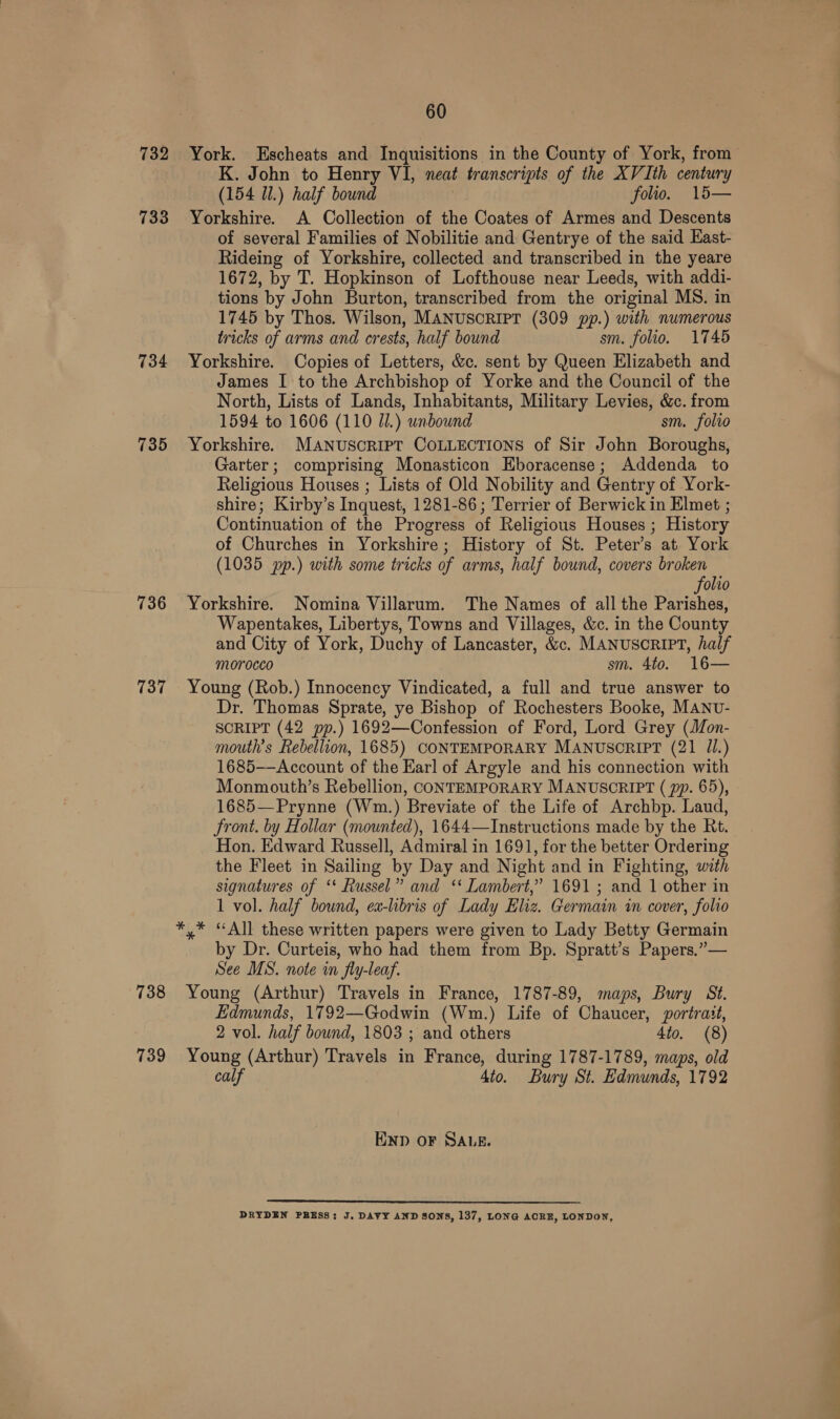 732 733 734 735 736 737 738 739 60 K. John to Henry VI, neat transcripts of the XV Ith century (154 Ul.) half bound folio. 15— Yorkshire. A Collection of the Coates of Armes and Descents of several Families of Nobilitie and Gentrye of the said East- Rideing of Yorkshire, collected and transcribed in the yeare 1672, by T. Hopkinson of Lofthouse near Leeds, with addi- tions by John Burton, transcribed from the original MS. in 1745 by Thos. Wilson, MANUSCRIPT (309 pp.) with numerous tricks of arms and crests, half bound sm. folio. 1745 Yorkshire. Copies of Letters, &amp;c. sent by Queen Elizabeth and James I to the Archbishop of Yorke and the Council of the North, Lists of Lands, Inhabitants, Military Levies, &amp;c. from 1594 to 1606 (110 JI.) unbound sm. folvo Yorkshire. MANUSCRIPT COLLECTIONS of Sir John Boroughs, Garter; comprising Monasticon Eboracense; Addenda to Religious Houses ; Lists of Old Nobility and Gentry of York- shire; Kirby’s Inquest, 1281-86; Terrier of Berwick in Elmet ; Continuation of the Progress of Religious Houses ; History of Churches in Yorkshire; History of St. Peter’s at York (1035 pp.) with some tricks of arms, half bound, covers broken folio Yorkshire. Nomina Villarum. The Names of all the Parishes, Wapentakes, Libertys, Towns and Villages, &amp;c. in the County and City of York, Duchy of Lancaster, &amp;c. MANUSCRIPT, half morocco sm. 4to. 16— Young (Rob.) Innocency Vindicated, a full and true answer to Dr. Thomas Sprate, ye Bishop of Rochesters Booke, MANv- SCRIPT (42 pp.) 1692—Confession of Ford, Lord Grey (Mon- mouth’s Rebellion, 1685) CONTEMPORARY MANUSCRIPT (21 IL.) 1685-—Account of the Earl of Argyle and his connection with Monmouth’s Rebellion, CONTEMPORARY MANUSCRIPT ( pp. 65), 1685—Prynne (Wm.) Breviate of the Life of Archbp. Laud, front. by Hollar (mounted), 1644—Instructions made by the Rt. Hon. Edward Russell, Admiral in 1691, for the better Ordering the Fleet in Sailing by Day and Night and in Fighting, with signatures of ‘* Russel” and ‘‘ Lambert,” 1691; and 1 other in 1 vol. half bound, ex-libris of Lady Eliz. Germain in cover, folio by Dr. Curteis, who had them from Bp. Spratt’s Papers.”— See MS. note in fly-leaf. Young (Arthur) Travels in France, 1787-89, maps, Bury St. Edmunds, 1792—Godwin (Wm.) Life of Chaucer, portrait, 2 vol. half bound, 1803 ; and others 4to. (8) Young (Arthur) Travels in France, during 1787-1789, maps, old calf 4to. Bury St. Edmunds, 1792 END oF SALE.  DRYDEN PRESS: J. DAVY AND SONS, 137, LONG ACRE, LONDON,