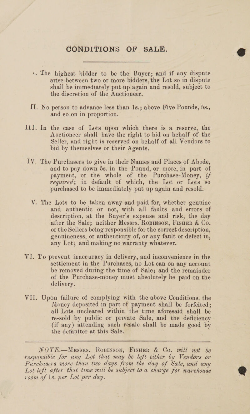 CONDITIONS OF SALE.   i. The highest bidder to be the Buyer; and if any dispute arise between two or more bidders, the Lot so in dispnte shail be immediately put up again and resold, subject to the discretion of the Auctioneer. II, No person to advance less than 1s.; above Five Pounds, 5s., and so on in proportion. Iil. In the case of Lots upon which there is a reserve, the Auctioneer shall have the right to bid on behalf of the Seller, and right is reserved on behaif of all Vendors to bid by themselves or their Agents. IV. The Purchasers to give in their Names and Places of Abode, and to pay down 5s. in the Pound, or more, in part of payment, or the whole of the Purchase-Money, z/ required; in default of which, the Lot or Lots so purchased to be immediately put up again and resold. V. The Lots to be taken away and paid for, whether genuine and authentic or not, with all faults and errors of description, at the Buyer’s expense and risk, the day after the Sale; neither Messrs. RoBINson, FisHER &amp; Co. or the Sellers being responsible for the correct description, genuineness, or authenticity of, or any fault or defect in, any Lot; and making no warranty whatever. VI. To prevent inaccuracy in delivery, and inconvenience in the settlement in the Purchases, no Lot can on any account be removed during the time of Sale; and the remainder of the Purchase-money must absolutely be paid on the delivery. VII. Upon failure of complying with the above Conditions, the Money deposited in part of payment shall be forfeited; all Lots uncleared within the time aforesaid shall be re-sold by public or private Sale, and the deficiency (if any) attending such resale shall be made good by the defauiter at this Sale.   SS NOTE.—Mussrs. Ropinson, Fisoer &amp; Co. will not be responsible for any Lot that may be left either by Vendors or Purchasers more than two days from the day of Sale, and any Lot left after that time mill be subject to a charge for warehouse room of \s. per Lot per day.  