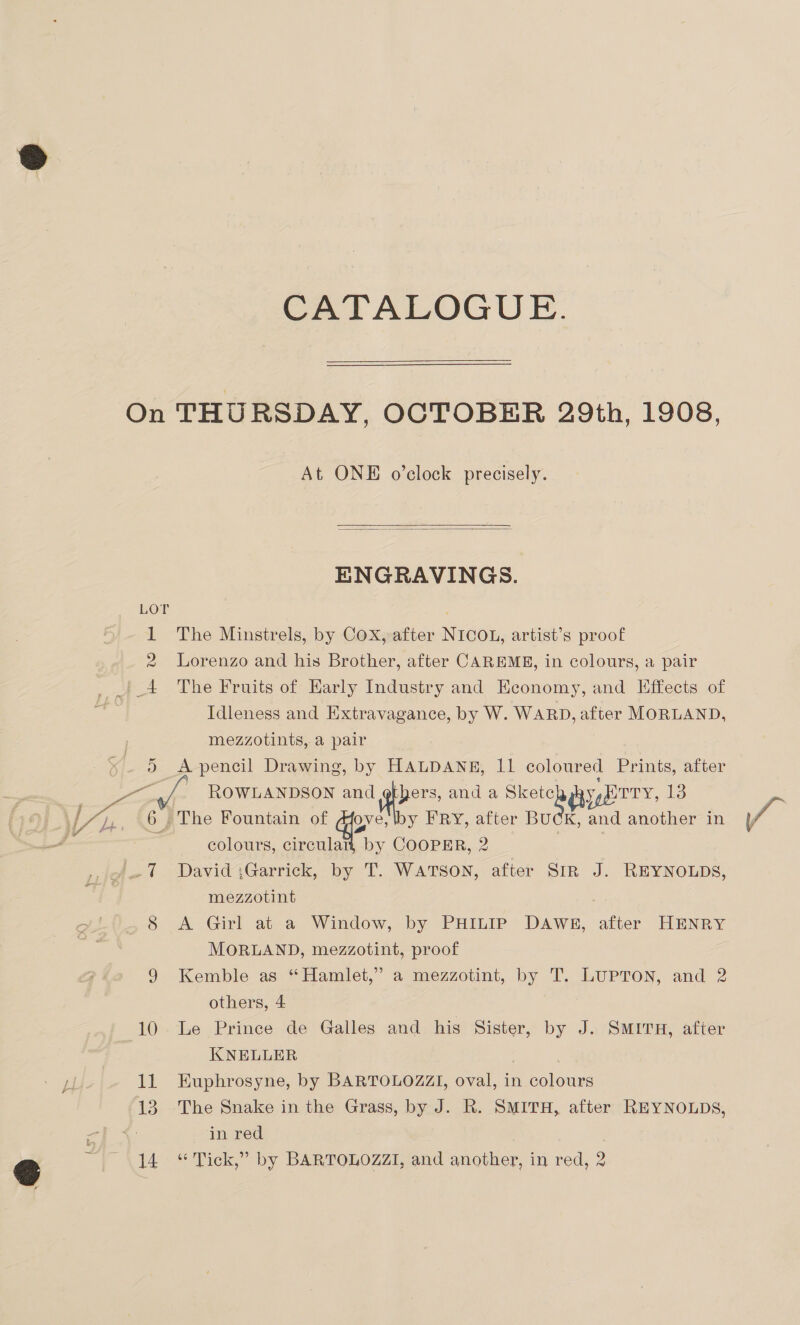 CATALOGUE. At ONE o’clock precisely.   ENGRAVINGS. 2 D Lorenzo and his Brother, after CAREME, in colours, a pair The Fruits of Early Industry and Economy, and Effects of Idleness and Extravagance, by W. WARD, after MORLAND, mezzotints, a pair A pencil Drawing, by HALDANE, 11 coloured Prints, after ROWLANDSON and others, and a Skete y, ODY, 13 The Fountain of qe iby FRY, after Boat and another in colours, circular, by COOPER, 2 David ;Garrick, by T. WATSON, after Str J. REYNOLDS, mezzotint A Girl at a Window, by PHILIP DAWE, after HENRY MORLAND, mezzotint, proof Kemble as “Hamlet,” a mezzotint, by T. LUPTON, and 2 others, 4 Le Prince de Galles and _ his Sister, by J. SMITH, after KNELLER Kuphrosyne, by BARTOLOZZI, oval, in colours The Snake in the Grass, by J. R. SMITH, after REYNOLDS, in red . es