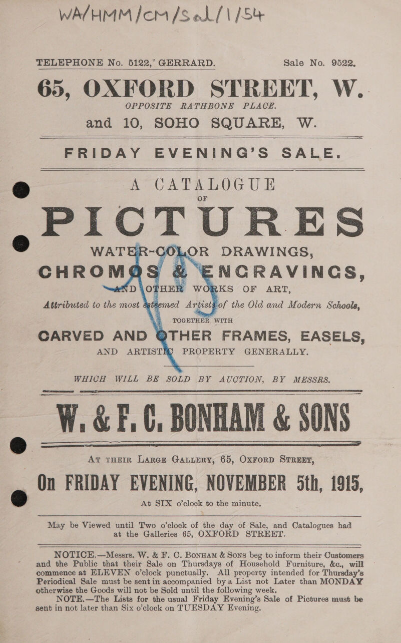 WA/HMM Icom /s oL/\ /Se TELEPHONE No. 5122,” GERRARD. sale No. 9522, 65, OXFORD STREET, W. OPPOSITE RATHBONE PLACE. and 10, SOHO SQUARE, W.      FRIDAY EVENING’S SALE. CATALOGUE   A      W.&amp;F.C, BONHAM &amp; 80 AT THEIR LARGE GALLERY, 65, OXFORD STREET, On FRIDAY EVENING, NOVEMBER Sth, 1915, At SIX o’clock to the minute.  May be Viewed until Two o’clock of the day of Sale, and Catalogues had at the Galleries 65, OXFORD STREET.  NOTICE, —Messrs. W. &amp; F. C. Bonuam &amp; Sons beg to inform their Customers and the Public that their Sale on Thursdays of Household Furniture, &amp;c., will commence at ELEVEN o’clock punctually. All property intended for Thursday’s Periodical Sale must be sentin accompanied bya List not Later than MONDAY otherwise the Goods will not be Sold until the following week. NOTE.—The Lists for the usual Friday Evening’s Sale of Pictures must be sent in not later than Six o’clock on TUESDAY Evening.