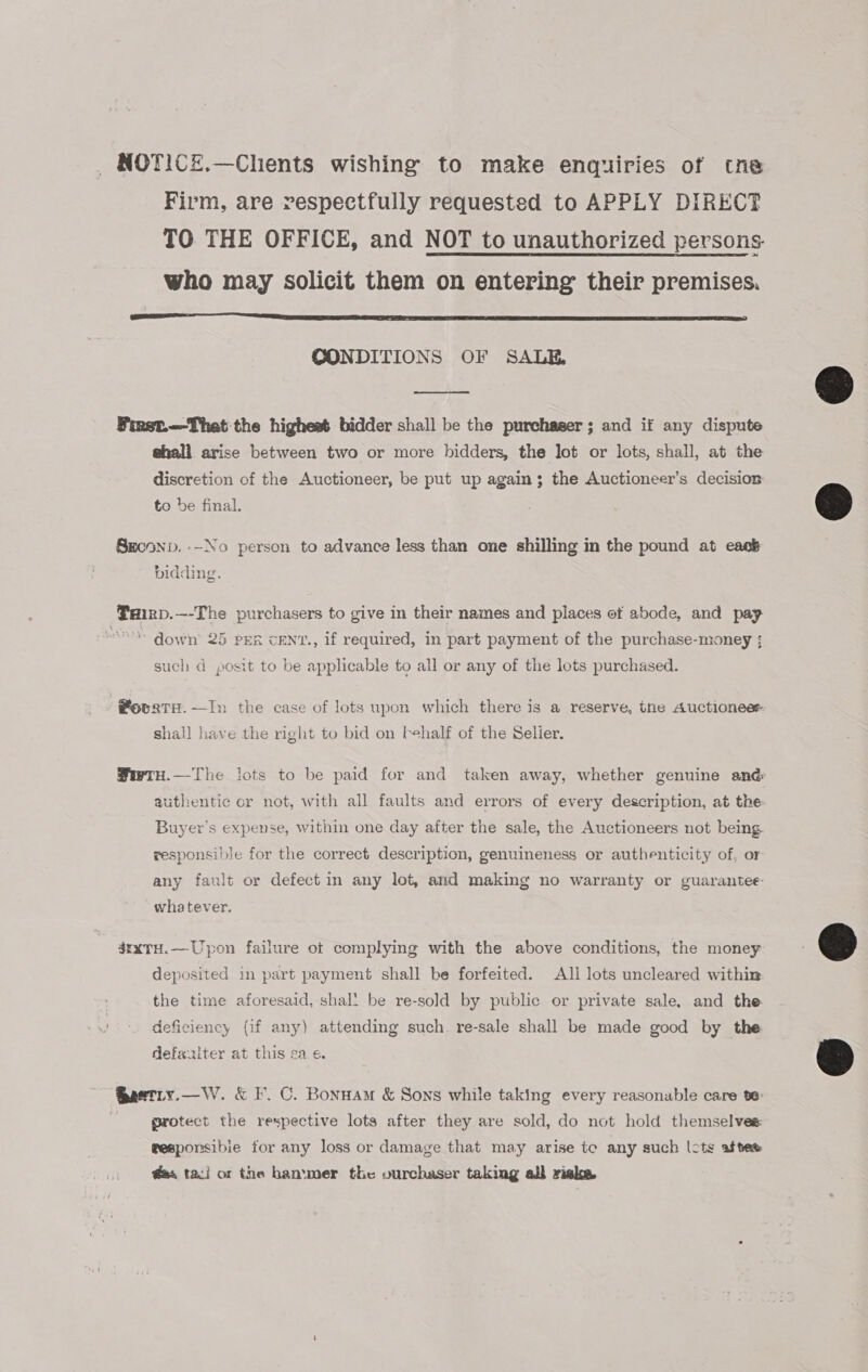 NOTICE.—Chents wishing to make enquiries of tne Firm, are respectfully requested to APPLY DIRECT TO THE OFFICE, and NOT to unauthorized persons. who may solicit them on entering their premises.  CONDITIONS OF SALE,  Finst—That the highest bidder shall be the purchaser ; and if any dispute @hall arise between two or more bidders, the lot or lots, shall, at the discretion of the Auctioneer, be put up again; the Auctioneer’s decision to be final. Srconp. —No person to advance less than one shilling in the pound at eack bidding. Pairp.—-The purchasers to give in their names and places of abode, and pay * down’ 25 PER cENT., if required, in part payment of the purchase-money ; such d posit to be applicable to all or any of the lots purchased. @ovaTH.—In the case of lots upon which there is a reserve, the Auctioneee shall have the right to bid on behalf of the Selier. SwrHu.—The lots to be paid for and taken away, whether genuine and authentic or not, with all faults and errors of every description, at the Buyer's expense, within one day after the sale, the Auctioneers not being. responsible for the correct description, genuineness or authenticity of, or any fault or defect in any lot, and making no warranty or guarantee whatever. 4rxTH.—Upon failure ot complying with the above conditions, the money deposited in part payment shall be forfeited. Ali lots uncleared within: the time aforesaid, shall be re-sold by public or private sale, and the deficiency (if any) attending such. re-sale shall be made good by the defaaiter at this sa. e. Qastiy.—W. &amp; F. C. Bonnam &amp; Sons while taking every reasonable care te: -- grotect the respective lots after they are sold, do not hold themselves wesponsibie for any loss or damage that may arise te any such lcts aftee @es tari or the hammer the ourchaser taking all riske    