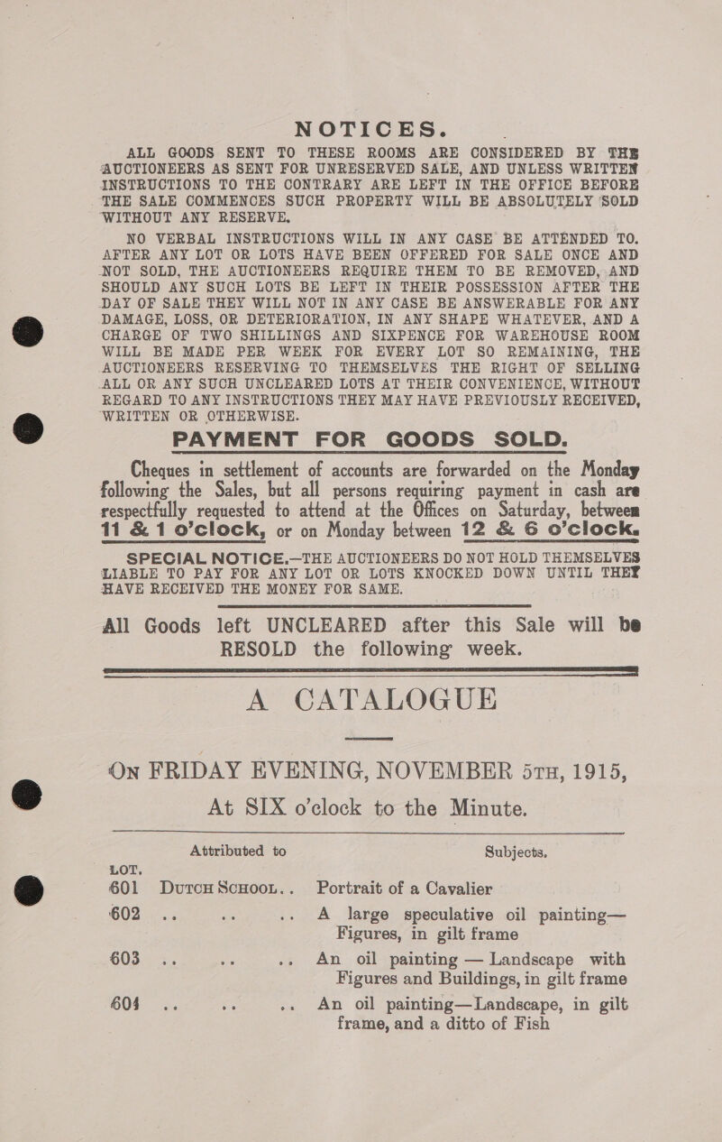 NOTICES. ALL GOODS SENT TO THESE ROOMS ARE CONSIDERED BY THE AUCTIONEERS AS SENT FOR UNRESERVED SALE, AND UNLESS WRITTEN INSTRUCTIONS TO THE CONTRARY ARE LEFT IN THE OFFICE BEFORE . THE SALE COMMENCES SUCH PROPERTY WILL BE ABSOLUTELY SOLD WITHOUT ANY RESERVE, NO VERBAL INSTRUCTIONS WILL IN ANY CASE BE ATTENDED TO. AFTER ANY LOT OR LOTS HAVE BEEN OFFERED FOR SALE ONCE AND NOT SOLD, THE AUCTIONEERS REQUIRE THEM TO BE REMOVED, AND SHOULD ANY SUCH LOTS BE LEFT IN THEIR POSSESSION AFTER THE DAY OF SALE THEY WILL NOT IN ANY CASE BE ANSWERABLE FOR ANY DAMAGE, LOSS, OR DETERIORATION, IN ANY SHAPE WHATEVER, AND A CHARGE OF TWO SHILLINGS AND SIXPENCE FOR WAREHOUSE ROOM WILL BE MADE PER WEEK FOR EVERY LOT SO REMAINING, THE AUCTIONEERS RESERVING TO THEMSELVES THE RIGHT OF SELLING ALL OR ANY SUCH UNCLEARED LOTS AT THEIR CONVENIENCE, WITHOUT REGARD TO ANY INSTRUCTIONS THEY MAY HAVE PREVIOUSLY RECEIVED, ‘WRITTEN OR OTHERWISE. PAYMENT FOR GOODS SOLD. Cheques in settlement of accounts are forwarded on the Monday following the Sales, but all persons requiring payment in cash are respectfully requested to attend at the Offices on Saturday, between 11 &amp; 1 o’clock, or on Monday between 12 &amp; G O’clock. SPECIAL NOTICE.—THE AUCTIONEERS DO NOT HOLD THEMSELVES LIABLE TO PAY FOR ANY LOT OR LOTS KNOCKED DOWN UNTIL THEE HAVE RECEIVED THE MONEY FOR SAME. All Goods left UNCLEARED after this Sale will be RESOLD the following week. LLL ees A CATALOGUE On FRIDAY EVENING, NOVEMBER 5rtz, 1915, At SIX o'clock to the Minute.   Attributed to Subjects. LOT. : : 601 DurcHScHooL.. Portrait of a Cavalier 602. es .. A large speculative oil painting— Figures, in gilt frame 605 .. 5 .. An oil painting — Landscape with Figures and Buildings, in gilt frame 604 .. Ks .. An oil painting—Landscape, in gilt frame, and a ditto of Fish