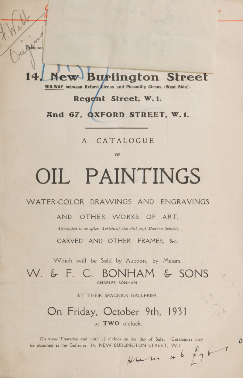 or cee lington Street | MID-WAY between Oxford Aircus and Piccadilly Circus (West Side).  mo Oat ARGUE OF OIL PAINTINGS WATER-COLOR DRAWINGS AND ENGRAVINGS ANd; “OTHER: VVORKS:. OF ART, Attributed to or after Artists of the Old and Modern Schools, CARVED AND OTHER FRAMES, &amp;c, Which will be Sold by Auction, by Messrs. ay &amp; Ff ©C. BONHAM &amp; SONS CHARLES BONHAM. AT THEIR SPACIOUS GALLERIES, On Friday, October 9th, 1931 at TWO oclock. On view Thursday and until 12 o’clock on the day of Sale. Catalogues may be obtained at the Galleries, 14, NEVV BURLINGTON STREET, W.1 it Bue # 4 f ? L