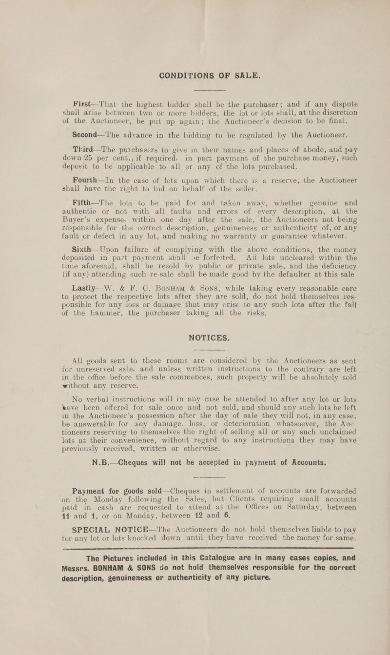 CONDITIONS OF SALE. First—-That the highest bidder shall be the purchaser; and if any dispute shall arise between two or more bidders, the lot or lots shall, at the discretion of the Auctioneer, be put up again; the Auctioneer’s decision to be final. Second—The advance in the bidding to be regulated by the Auctioneer. Third—The purchasers to give in their names and places of abode, und pay down 25 per cent., if required, in part payment of the purchase money, such deposit to be applicable to all or any of the lots purchased. Fourth—In the case of lots upon which there is a reserve, the Auctioneer shall have the right to bid on behalf of the seller. Fifth—The lots to be paid for and taken away, whether genuine and authentic or not with all faults and errors of every description, at the Buyer’s expense, within one day after the sale, the Auctioneers not being responsible for the correct description, genuineness or authenticity of, or any fault or defect in any lot, and making no warranty or guarantee whatever. Sixth—Upon failure of complying with the above conditions, the money deposited in part payment shall se forfeited. Ati lots uncleared within the time aforesaid, shall be resold by public or private sale, and the deficiency (if any) attending such re-sale shall be made good by the defaulter at this sale Lastiy—W. &amp; F. C. Bonuam &amp; Sons, while taking every reasonable care to protect the respective lots after they are sold, do not hold themselves res- ponsible for any loss or dainage that may arise to any such lots after the fall of the hammer, the purchaser taking all the risks. NOTICES. All goods sent to these rooms are considered by the Auctioneers as sent for unreserved sale, and unless written instructions to the contrary are left in the office before the sale commences, such property will be absolutely sold without any reserve. No verbal instructions will in any case be attended to after any lot or lots have been offered for sale once and not sold, and should any such lots be left in the Auctioneer’s possession after the day of sale they will not, in any case, be answerable for any damage, loss, or deterioration whatsoever, the Aue tioneers reserving to themselves the right of selling all or any such unclaimed lots at their convenience, without regard to any instructions they may have previously received, written or otherwise. N.B.—Cheques wil! not be accepted in payment of Accounts.  Payment for goods sold—Cheques in settlement of accounts are forwarded on the Monday following the Sales, but Clients requiring small accounts paid in cash are requested to attend at the Offices on Saturday, between 41 and 1, or on Monday, between 12 and 6. SPECIAL NOTICE—The Auctioneers do not hold themselves liable to pay for any lot or lots knocked down until they have received the money for same. a ee A TS SS The Pictures included in this Catalogue are in many cases copies, and Messrs. BONHAM &amp; SONS do not hold themselves responsibie for the correct description, genuineness or authenticity of any picture.