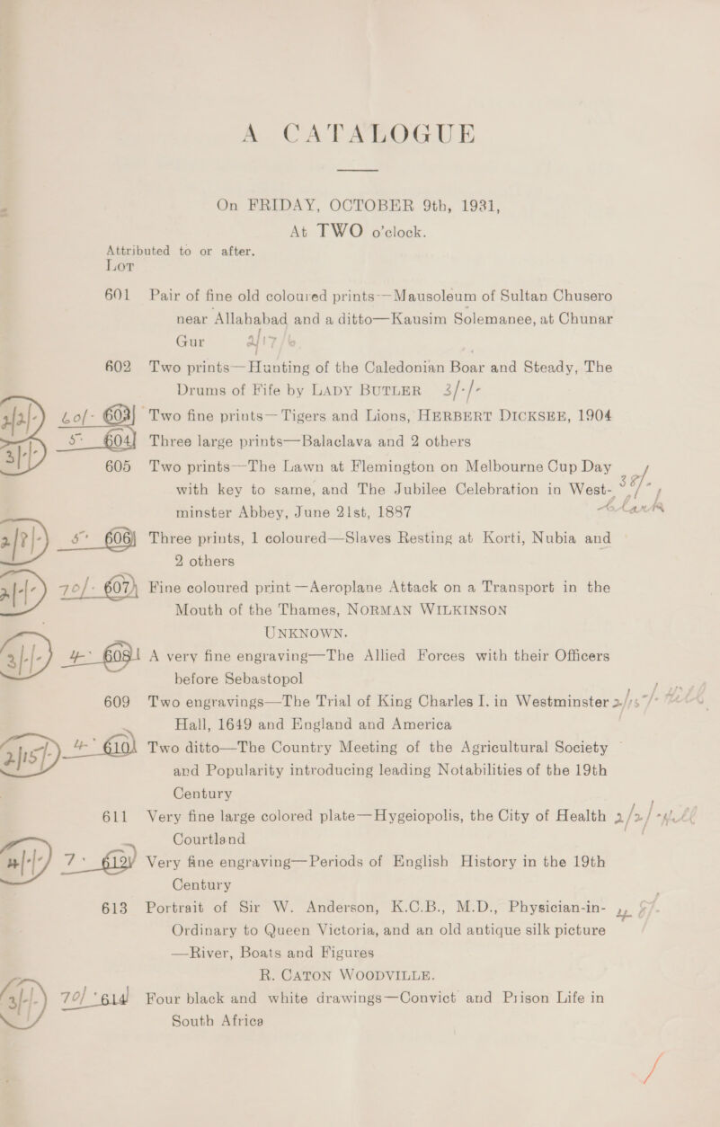 A CATALOGUE On FRIDAY, OCTOBER 9th, 1931, At TWO o’clock. Attributed to or after. Lor 601 Pair of fine old coloured prints--Mausoleum of Sultan Chusero near Allahabad and a ditto—Kausim Solemanee, at Chunar Gur af 17 ee 602 Two prints— Hunting of the Caledonian Boar and Steady, The Drums of Fife by Lapy BuTLER 3/-/- Two fine prints— Tigers and Lions, HERBERT DICKSEE, 1904   {2} : - 605 604{ Three large prints—Balaclava and 2 others 3: 605 Two prints—The Lawn at Flemington on Melbourne Cup Day ‘a with key to same, and The Jubilee Celebration in West- minster Abbey, June 2list, 1887 AL ats : [| a 606) Three prints, 1 coloured—Slaves Resting at Korti, Nubia and 2, others B 70 07) Fine coloured print —Aeroplane Attack on a Transport in the Mouth of the Thames, NORMAN WILKINSON UNKNOWN. 3D, + 6081 A very fine engraving—The Allied Forces with their Officers before Sebastopol 609 Two engravings—The Trial of King Charles I. in Westminster >, 37) “ Hall, 1649 and England and America _&amp; @0) Two ditto—The Country Meeting of the Agricultural Society © sf and Popularity introducing leading Notabilities of the 19th Century 611 Very fine large colored plate—Hygeiopolis, the City of Health 2/ / > | mpl £¢ ) Courtland Pp 7: 6) Very fine engraving— Periods of English History in the 19th ) Century 613 Portrait of Sir W. Anderson, K.C.B., M.D., Physician-in- 2p Ordinary to Queen Victoria, and an old antique silk picture —River, Boats and Figures R. CATON WOODVILLE. A sf}) 70] ‘614 Four black and white drawings—Convict and Prison Life in South Africa