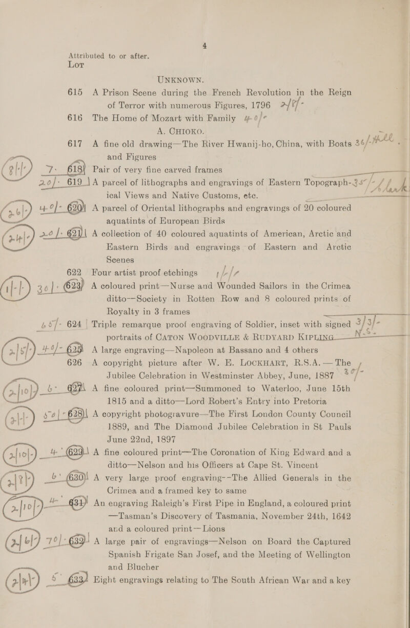 Lor UNKNOWN. 615 A Prison Scene during the French Revolution in the Reign of Terror with numerous Figures, 1796 a tf 616 The Home of Mozart with Family 4 ¢/¢ A. CHIOKO. 617 A fine old drawing—The River Hwanij-ho, China, with Boats 36/- HL and Figures 7-68 Pair of very me carved frames ae PA  4 Aan ical Views and Native Gas ete. Bie a a Ly 4-0] - 620) A parcel of Oriental lithographs and engravings of 20 coloured aquatints of Huropean Birds 206 }: 62 mn A collection of 40 coloured aquatints of American, Arctic and Eastern Birds and engravings of EHastern and Arctic   Scenes 622 Four artist proof etchings f L [r ALP) 3 30 |» ©23) A coloured print—Nurse and Wounded Sailors in the Crimea ditto-—Society in Rotten Row and 8 coloured prints of Royalty in 3 frames b s7- 624 Triple remarque proof engraving of Soldier, inset with signed 3} } 3}- portraits of CATON WOODVILLE &amp; RUDYARD Ripiing--- = yy a A large engraving— —Napoleon at Bassano and 4 others 626 A copyright picture after W. EK. LocKHART, R.S.A.— The / en Jubilee Celebration in Westminster Abbey, June, 1887 Se a Bebe: - pi A fine coloured print—Summoned to Waterloo, June teh. ae 1815 and a ditto—Lord Robert’s Entry into Pretoria SY 574 | 628) A copyright photogravure—The First London County Council 1889, and The Diamond Jubilee Celebration in St Pauls | June 22nd, 1897 4 G99 A fine coloured print—The Coronation of King Edward and a fs ditto—Nelson and his Officers at Cape St. Vincent / coe _b: G30)! A very large proof engraving--The Allied Generals in the Crimea and a framed key to same + Gi An engraving Raleigh’s First Pipe in England, a coloured print . | —Tasman’s Discovery of Tasmania, November 24th, 1642 and a coloured print— Lions a: 76]: “63D A large pair of engravings—Nelson on Board the Captured Spanish Frigate San Josef, and the Meeting of Wellington and Blucher (>|m\ £33) Hight engravings relating to The South African War and a key  