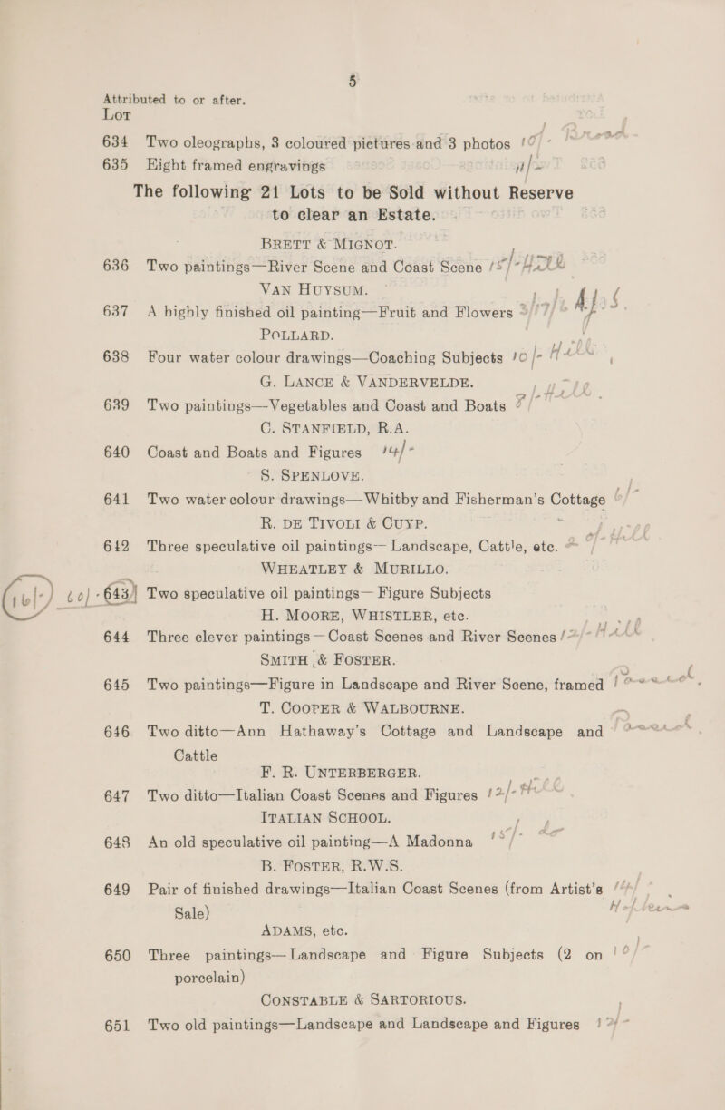 —— Lot 635 Hight framed engravings | ale 636 637 638 639 640 641 642 643) 644 645 646 647 648 649 650 to clear an Estate. . BRETT &amp; MIGNOT. | Two paintings—River Scene and Coast Scene / ST “Hrd VAN HUYSUM. ‘di Aj / A highly finished oil painting—Fruit and Flowers ~ 9) * ™ POLLARD. as Four water colour drawings—Coaching Subjects /0 [- Hin ; G. LANCE &amp; VANDERVELDE. Two paintings— Vegetables and Coast and Boats v/- C. STANFIELD, R.A. Coast and Boats and Figures iy) - S. SPENLOVE. Two water colour drawings— Whitby and Fisherman’s Cottage R. DE TIVOLI &amp; CUYP. : | Three speculative oil paintings-- Landscape, Cattle, ete. ~ /— i WHEATLEY &amp; MURILLO. fhe Two speculative oil paintings— Figure Subjects H. MOORE, WHISTLEBR, ete. Three clever paintings— Coast Scenes and River Scenes /* Smita &amp; FOSTER. Two paintings—Figure in Landscape and River Scene, framed [own ter, T. COOPER &amp; WALBOURNE. Two ditto—Ann Hathaway’s Cottage and Landscape and© *~°°*** Cattle F. R. UNTERBERGER. Loy Two ditto—Italian Coast Scenes and Figures /*/* Pr ITALIAN SCHOOL. y An old speculative oil painting—A Madonna ‘°/’ B. FostER, R.W.S. Pair of finished drawings—Italian Coast Scenes (from Artist’s / 1 Sale) . ee ADAMS, etc. Three paintings—Landscape and Figure Subjects (2 on ! ‘ porcelain) CONSTABLE &amp; SARTORIOUS. | Two old paintings—Landscape and Landscape and Figures ! ‘