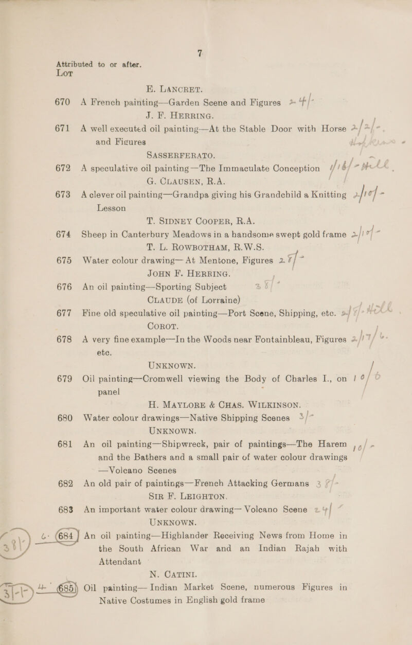 Lor EK. LANCRET. 670 A French painting—Garden Scene and Figures * | J. F. HERRING. 671 A well executed oil painting—At the Stable Door with Horse + [> and Figures SASSERFERATO. 672 A speculative oil painting —The Immaculate Conception /! / ' be saat G. CLAUSEN, R.A. 673 Aclever oil painting—Grandpa giving his Grandchild a Knitting 2. Ta | = Lesson | T. SIDNEY CooPER, B.A. 674 Sheep in Canterbury Meadows in a handsome swept gold frame >} |] 7 T. L. ROWBOTHAM, R.W.S. ) 675 Water colour drawing— At Mentone, Figures 2. *- JOHN EF. HERRING. 676 An oil painting—Sporting Subject CLAUDE (of Lorraine) oe 677 Fine old speculative oil painting—Port Scene, Shipping, etc. sf CoROT. . 678 <A very fine example—In the Woods near Fontainbleau, Figures 2./! Tf &amp; etc. UNKNOWN. 679 Oil painting—Cromwell viewing the Body of Charles I., on | ¢/ ° panel : H. MAYLORE &amp; CHAS. WILKINSON. 680 Water colour drawings—Native Shipping Scenes 3/ . UNKNOWN. 681 An oil painting—Shipwreck, pair of paintings—The Harem and the Bathers and a small pair of water colour drawings 10] 7 —Voleano Scenes 682 An old pair of paintings—French Attacking Germans Sir F. LEIGHTON, 683 An important water colour drawing— Volcano Scene 2 +] UNKNOWN. i) _&amp;: 6s4) An oil painting—Highlander Receiving News from Home in  po | the South African War and an Indian Rajah with Attendant — N. CATINI. 85|) Oil painting— Indian Market Scene, numerous Figures in i) Native Costumes in English gold frame