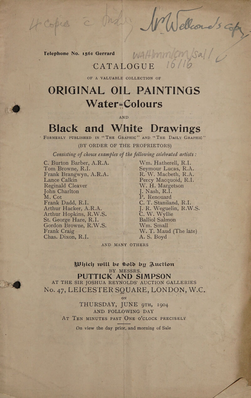 Canet At. LGU E OF A VALUABLE COLLECTION OF ORIGINAL OIL PAINTINGS ie _ Water=Colours Black and White Drawings * FORMERLY PUBLISHED IN '' THE GRAPHIC’’ AND ‘THE DatILy GRAPHIC”’ (BY ORDER OF THE PROPRIETORS) Consisting of chore examples of the following celebrated artists : C. Burton Barber, A.R.A. Wm. Hatherell, R.I. Tom Browne, R.I. Seymour Lucas, R.A. Frank Brangwyn, A.R.A. | R. W. Macbeth, R.A. Lance Calkin Percy Macquoid, R.I. Reginald Cleaver W. H. Margetson John Charlton J. Nash, R.I. M..Cot . P, Renouard Frank Dadd, R.I. C. T. Staniland, R.I. Arthur Hacker, A.R.A. J. R. Weguelin, R.W.S. Arthur Hopkins, R.W.S. C. W. Wyllie St. George Hare, R.I. Balliol Salmon Gordon Browne, R.W.S. Wm. Small Frank Craig--:  W. T. Maud (The late) Chas. Dixon, R.I. A. S. Boyd AND MANY OTHERS AMlbicl will be Sold by Auction BY MESSRS. PUTTICK AND SIMPSON ys AT THE SIR JOSHUA REYNOLDS’ AUCTION GALLERIES BS: so. 47, DE FCPS TER SQUARE, LONDON, W.C, ; ON THURSDAY, JUNE o9Tx, 1904 AND. FOLLOWING DAY AT TEN MINUTES PAST ONE O’CLOCK PRECISELY  On view the day prior, and morning of Sale.  