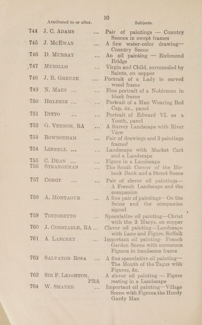 744 745 746 “TAT 748 749 750 751 752 753 154 759 156 157 158 709 760 761 162 163 “764 10 Attributed to or after, Subjects. J. C. ADAMS . Pair of paintings — Country Scenes in swept frames J. McHWAN ... A fine water-color drawing— Country Scene D. MURRAY .. An oil painting — Richmond Bridge MURILLO ... Virgin and Child, surrounded by Saints, on copper J. B. GREUZE ... Portrait of a Lady in carved wood frame IN MEAES oo, .... Fine portrait of a Nobleman in black frame HOLBEIN ... ... Portrait of a Man Wearing Red Cap, &amp;e., panel DITTO MA ae, eOorttaito, Mawerd Vilas 3 Youth, panel G. VERNON, RA --. A Surrey Landscape with River View ROWBOTHAM ... Pair of drawings and 2 paintings framed LINNELL ,.. ... Landscape with Market Cart and a Landscape Ur DEAN... ... Higure in a Landscape | STRANGEMAN ... he South Corner of the Bir- beck Bank and a Street Scene CoRoT nus ..- Pair of clever oil paintings— A French Landscape and the companion A. MONTAGUE . ... A fine pair of paintings— On the Seine and the companion signed TINTORETTO ... Speculative oil painting—Christ with the 2 Marys, on eopper J. CONSTABLE, RA... Clever oil painting—Landsecape with Lane and Figure, Suffolk A. LANCRET ... Important oil painting-- French Garden Scene with numerous Figures in handsome frame SALVATOR Rosa... A fine speculative oil painting— The Mouth of the Tagus with Figures, &amp;e. Siz F. LEIGHTON, A clever oil painting — Figure : PRA resting in a Landscape W. SHAYER ... Important oil painting— Village Scene with Figures,the Hurdy Gurdy Man
