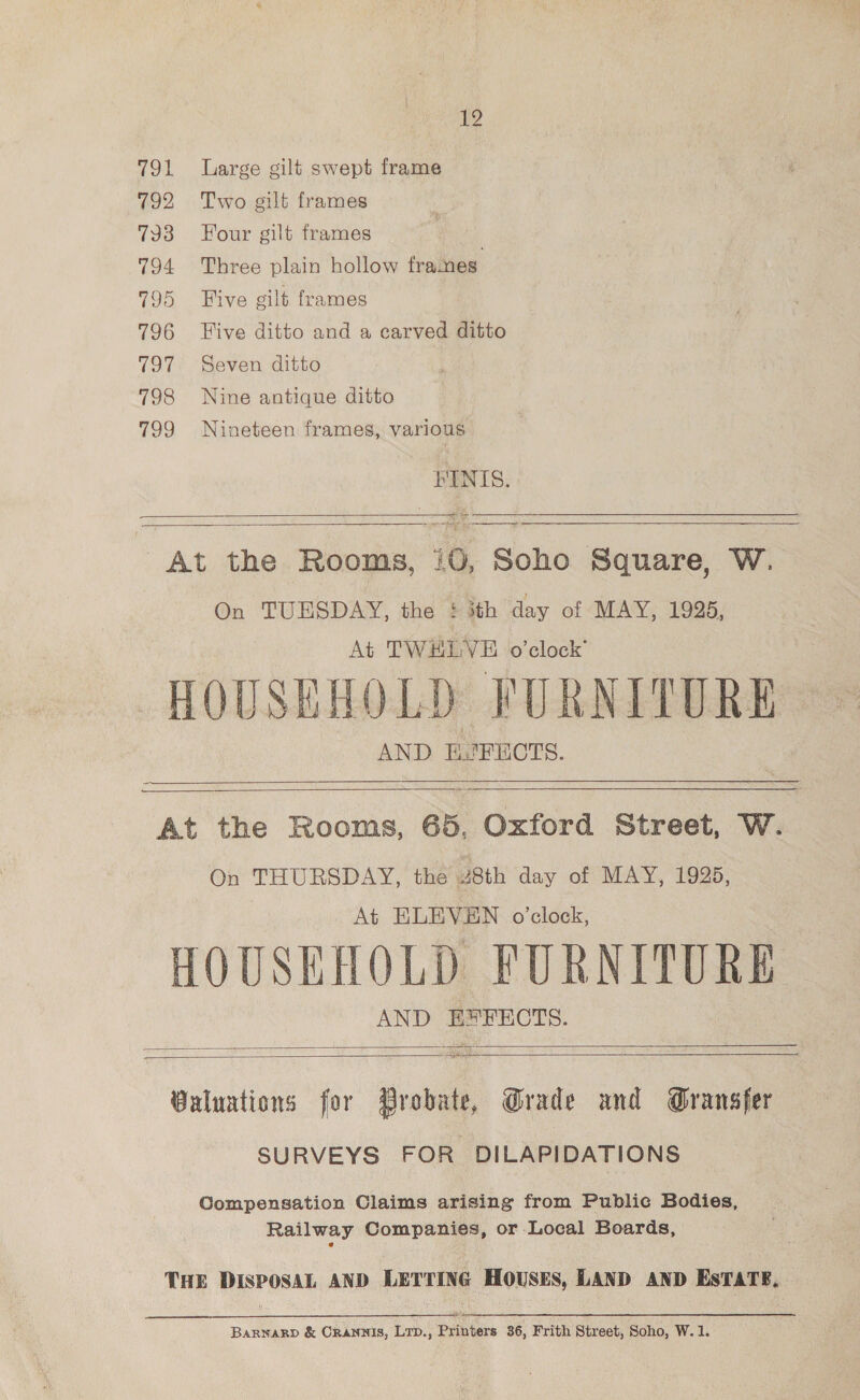 12 791 Large gilt swept frame 792 Two gilt frames 793 Four gilt frames 794 Three plain hollow frames. 795 ive gilt frames 796 Five ditto and a carved ditto 797 Seven ditto : 798 Nine antique ditto 799 Nineteen frames, various FINIS. So  ——— At the Rooms, 10, Soho Square, W. On TUESDAY, the £ ith day of MAY, 1925, At TWHLVE o'clock’ HOUSEHOLD FURNITURE AND EJ FECTS.     oe a At the Rooms, 65, Oxford Street, W. On THURSDAY, the 28th day of MAY, 1925, At ELEVEN o’clock, HOUSEHOLD FURNITURE AND E*FECTS.  Spee Ws Ripa ea  Valuations for Probate, Grade and Gransfer SURVEYS FOR DILAPIDATIONS Compensation Claims arising from Public Bodies, Railway Companies, or Local Boards, THE preset AND LETTING HOUSES, LAND AND EsTATS,  BARNARD &amp; CRANNIS, LTD., Pyinbere 36, Frith Street, Soho, W.1.