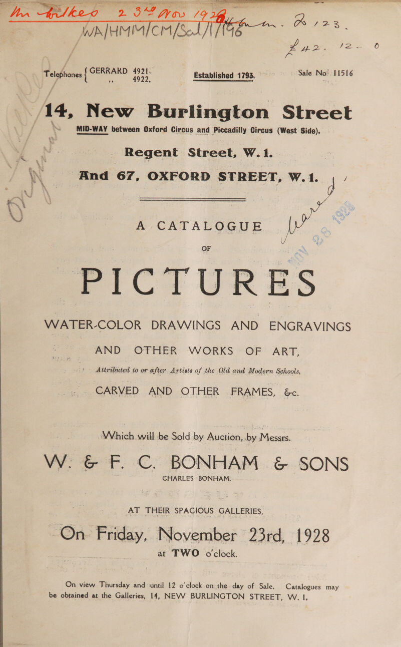  Established 1793, © Sale ome 115 16 14, New Burlington Street MID-WAY between Oxford Circus and arene Circus (West Side). Regent Street, W.1. \\ «And 67, OXFORD STREET, W.1. 4 ey 1 “ me CATALOGUE | or OF : PICTURES WATER-COLOR DRAWINGS AND ENGRAVINGS   AND OTHER WORKS OF ART, | Attributed to or after Artists of the Old and Modern Schools, CARVED AND OTHER FRAMES, &amp;c. Which wiil -be Sold by Auction, a ee er. €. BONHAM c ‘SONS CHARLES BONHAM. AT THEIR SPACIOUS GALLERIES, 7 One tiled November 23rd, 1928 at TWO o'clock. On view Thursday and until 12 o'clock on the day of Sale, Catalogues may be obtained at the Galleries, 14, NEVV BURLINGTON STREET, W. I.