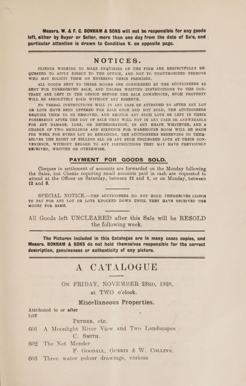 Messrs. W. &amp; F. C. BONHAM &amp; SONS will not be responsible for any goods left, either by Buyer or Seller, more than one day from the date of Sate, and | particular attention is drawn to Condition V. on opposite page.    NOTICES. CLIENTS WISHING TO MAKE ENQUIRIES OF THE FIRM ARE RESPECTFULLY RE- QUESTED TO APPLY DIRECT TO THE OFFICE, AND NOT TO UNAUTHORIZED PERSONS WHO MAY SOLICIT THEM ON ENTERING THEIR PREMISES. ALL GOODS SENT TO THESE ROOMS ARE CONSIDERED BY THE AUCTIONEERS A§ SENT FOR UNRESERVED SALE, AND UNLESS WRITTEN INSTRUCTIONS TO THE CON- TRARY ARE LEFT IN THE OFFICE BEFORE THE SALE COMMENCES, SUCH PROPERTY WILL BE ABSOLUTELY SOLD WITHOUT ANY RESERVE. NO VERBAL INSTRUCTIONS WILL IN ANY CASE BE ATTENDED TO AFTER ANY LOT OR LOTS HAVE BEEN OFFERED FOR SALE ONCE AND NOT SOLD, THE AUCTIONEERS REQUIRE THEM TO BE REMOVED, AND SHOULD ANY SUCH LOTS BE LEFT IN THEIR POSSESSION AFTER THE DAY OF SALE THEY WILL NOT IN ANY CASH BE ANSWERABLE FOR ANY DAMAGE, LOSS, OR DETERIORATION, IN ANY SHAPE WHATEVER, AND A CHARGE OF TWO SHILLINGS AND SIXPENCE FOR WAREHOUSE ROOM WILL BE MADE PER WEEK FOR EVERY LOT SO REMAINING, THE AUCTIONEERS RESERVING TO THEM- SELVES THE RIGHT OF SELLING ALL OR ANY SUCH UNCLEARED LOTS AT THEIR CON- VENIENCE, WITHOUT REGARD TO ANY INSTRUCTIONS THEY MAY HAVE PREVIOUSLY RECEIVED, WRITTEN OR OTHERWISE. PAYMENT FOR GOODS SOLD. Cheques in settlement of accounts are forwarded on the Monday following the Sales, but Clients requiring small accounts paid in cash are requested to attend at the Offices on Saturday, between 11 and 1, or on Monday, between 12 and 6. SPECIAL NOTICE.—tTHE AUCTIONEERS DO NOT HOLD THEMSELVES LIABLB TO PAY FOR ANY LOT OR LOTS KNOCKED DOWN UNTIL THEY HAVE RECEIVED THR MONEY FOR SAME. All Gocds left UNCLEARED after this Sale will be RESOLD the following week.   The Pictures included in this Catalogue are in many cases copies, and Messrs. BONHAM &amp; SONS do not hold themselves responsible for the correct description, genuineness or authenticity of any picture.   A CATALOGUE On FRIDAY, NOVEMBER 23RD, 1928, at TWO o’clock. Miscellaneous Properties. Attributed to or after LOT PETHER, etc. 601 A Moonlight River View and Two Landscapes C. SMITH. 602 The Net Mender F. GoopaLL, GuERIN &amp; W. COoLLINs, 603 Three water colour drawings, various