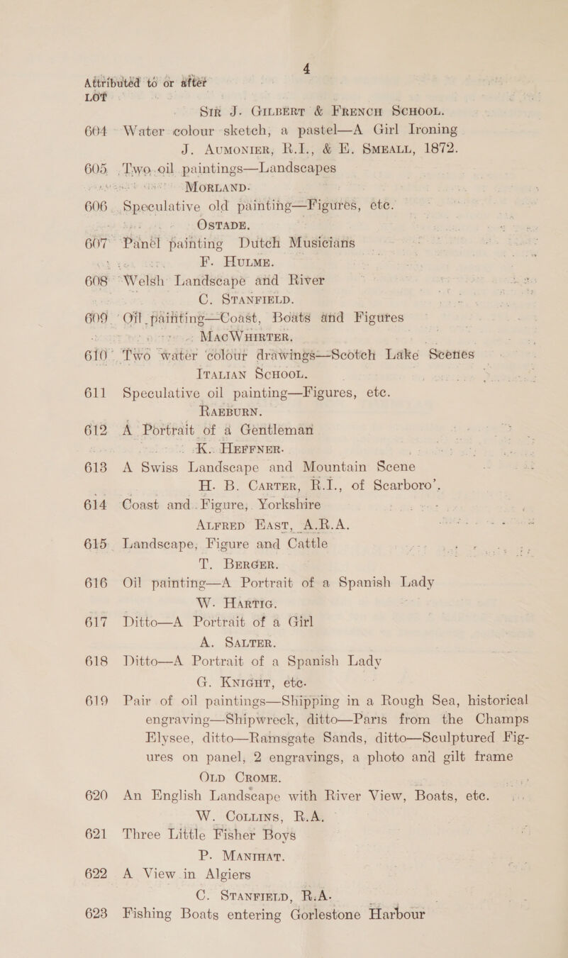LOT 604 611 613 614 616 617 618 619 620 621 622 623 Sir J- CHLBERT &amp; FRrencn SCHOOL. Water colour sketch, a pastel—A Girl Ironing J. Aumonigr, R.I., &amp; E. Smeaun, 1872. Landscapes  MoRLAND. OSTADE. F. Hume. C, STANFIELD. -MacWuirter, Tratran ScHoor. Speculative oil painting—Figures, etc. RAEBURN. | .K. HErrver. ‘ A Swiss Landscape and Mountain Scene | H. B. Carter, R.I., of Scarboro’. Coast and. Figure,. Yorkshire AuFreD East, A.R.A. Landscape, Figure and Cattle T. BERGER. Oil painting—A Portrait of a Spanish pons W. Hartia. Ditto—A Portrait of a Girl A. SALTER. Ditto—A Portrait of a Spanish Lady G. KNIGHT, etc. Pair of oil paintings—Shipping in a Rough 8ea, historical engraving—Shipwreck, ditto—Paris from the Champs Elysee, ditto—Ramsgate Sands, ditto—Sculptured Fig- ures on panel, 2 engravings, a photo and gilt frame OLD CROME.  An English Landscape with River View, Boats, ete. W. CoLntns, RAs Three Little Fisher Boys P. MAnrHat. A View in Algiers C. STANFIELD, Bs. mt oes | Fishing Boats entering Gorlestone Harbour 