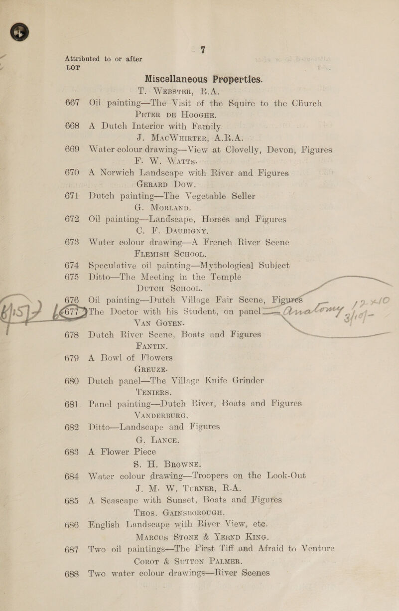 667 668 669 670 eT. 672 673 674 675  678 679 680 681 683 684 685 686 687 688 Miscellaneous Properties. T.- WEBSTER, R.A. Oil painting—The Visit of the Squire to the Church PETER DE Hooaue. A Dutch Interior with Family J. MacWurrter, A.R.A. Water colour drawing—View at Clovelly, Devon, Figures F. W. Warts: | A Norwich Landseape with River and Figures GERARD Dow. Driteh painting—The Vegetable Seller G. Moruanp. Oil painting—Landscape, Horses and Figures C. F. Dausieny. Water colour drawing—A French River Scene FLEMIsH ScHooL.  Speculative oil painting—Mythological Subject Ditto—The Meeting in the Temple et DtutTcH SCHOOL. PA i Oil painting—Dutch Village Fair Scene, Figures wa 19. LO The Doctor with his Student, on panel — / Anateuy 4. Van GOYEN. a dl Dutch River Scene, Boats and Figures i ee a FPANTIN. A Bowl of Flowers GREUZE. Dutch panel—The Village Knife Grinder TENIERS. Panel painting—Dutch River, Boats and Figures VANDERBURG, Ditto—Landscape and Figures G. LANCE. A Flower Piece 5. H. BRowne. Water colour drawing—Troopers on the Look-Out J. M. W. Turner, B.-A. A Seascape with Sunset, Boats and Figures THos. GAINSBOROUGH. English Landscape with River View, ete. Marcus StonE &amp; YEEND KING. Two oil paintings—The First Tiff and Afraid to Venture Corot &amp; SuTTON PALMER. Two water colour drawings—River Seenes