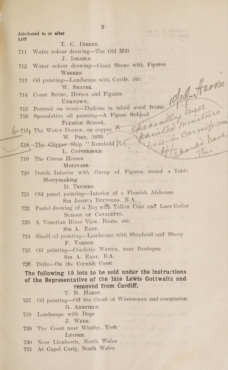 TI. C. Drppen. as J. ISRAELS. 712 Water colour drawing—Coast Scene with Figures» WEEKES. Peach at oe 4 713 Oil painting—Landseape with Cattle, ete: A teh tee ED af W. Sayer. ce J et K£4E 714 Coast Scene, Horses and Figiires’* | { Si - ‘i os UNKNOWN. bere te OG 2 715 Portrait on ivory—Dickeng in inlaid wood frame r[ [ tt 716 Speculative oil painting—A pits EN A a uw sa A# Fremisn Scoot. ~~ gy eal uf £8 yaar 6 717) The Water Doctor, on copper ali Spek gf fed ‘ re é We. Pree 21880:-_ eee ai cealeie ie Got en A18~The-Clipper-Ship ‘* Rumbold Ws ONG 4 ee ae L. CaTrERMOLE. a ee he neat, he 719 The Cireus Horses ae | ~h pig pe 6 ae 7 -MOHINAER. ere fod cis eee eeeaee. © 10 720 Duteh Interior with Group .of. Figures, round a Table Merrymaking - . D. TENIERS. 721 Old pane! painting—Interior of a Flemish Meee Sir Josnua Reynowps, R.A. 722 Pastel drawing of a Boy with Yellow Coat and Lace Collar Scnoon oF CANALETTO. 723 A Venetian River View, Boats, etc. Sir A. Hast. 724 Small oil painting—Landscape with ‘dhepheta ‘ana Sheep F. VaARpon. ae 725 Oil painting—Condette Warren, near: eee has Sir A. Hast, R.A. 726 Ditto=-On the Cornish Coast (27 728 429 730 731 removed from Cardiff. Te Is. PELARDY. Oil painting—Off the Coast of. Wintiewcans) and companion G. ARMFIELD. su Landscape with Dogs J. WEBB. The Coast near Whitby, York LEADER. a Near Llanberris, North Wales At Capel Curig, North Wales