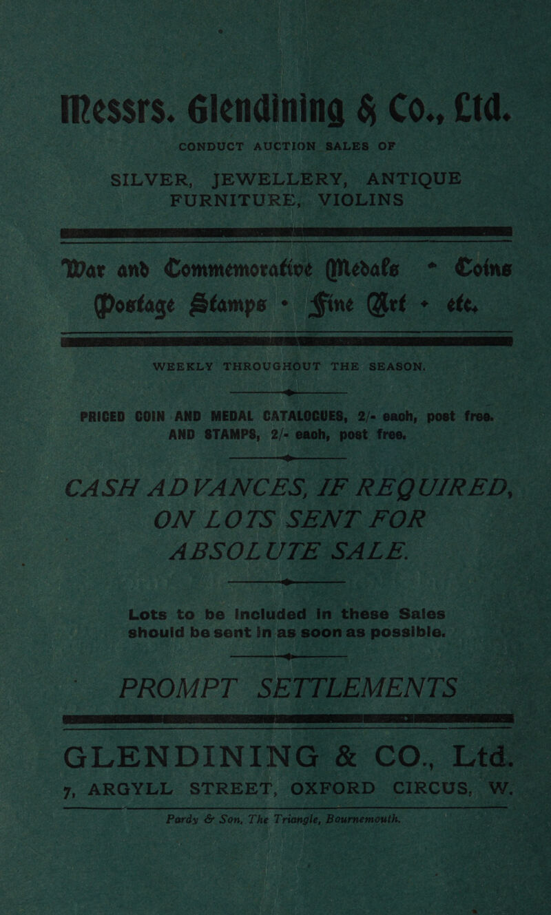 Messrs. Glendining § Co., £td. CONDUCT AUCTION SALES OF SILVER, JEWELLERY, ANTIQUE FURNITURE, VIOLINS   War and Commemorative Medals - Coins Postage Stamps - Fine Arf + ete,  WEEKLY THROUGHOUT THE SEASON.  PRICED COIN AND MEDAL CATALOCUES, 2/- each, post free. AND STAMPS, 2/- each, post free.  CASH ADVANCES, IF REQUIRED, ON LOTS SENT FOR ABSOLUTE SALE.  Lots to be included in these Sales should be sent in as soon as possible.  PROMPT SETTLEMEN TS”  eet 2 oa u GLENDINING &amp; CO. =   Pardy &amp; Son, The Triangle, Bournemouth.