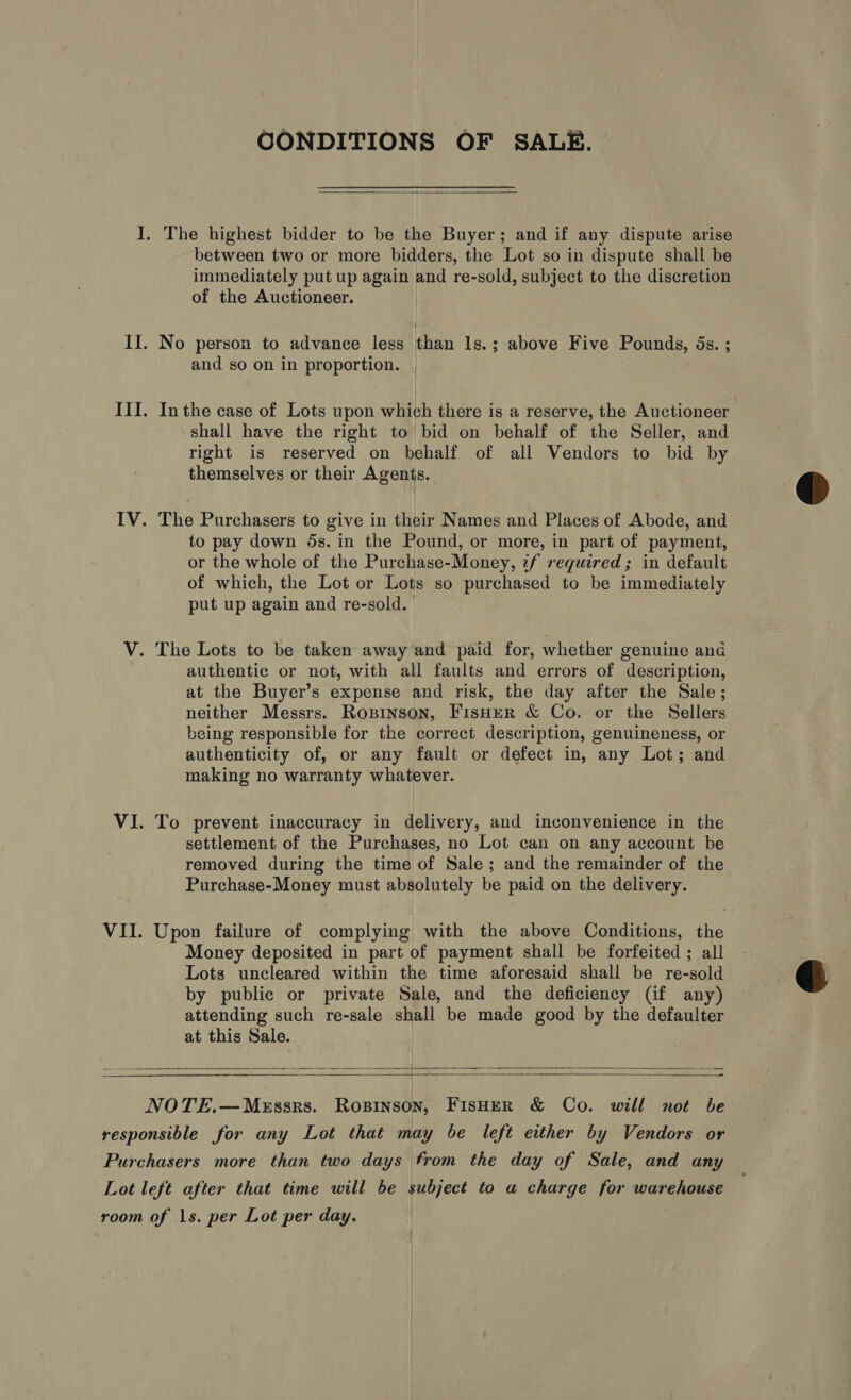 CONDITIONS OF SALE.  I. The highest bidder to be the Buyer; and if any dispute arise between two or more bidders, the Lot so in dispute shall be immediately put up again and re-sold, subject to the discretion of the Auctioneer. II. No person to advance less than ls.; above Five Pounds, 5s. ; and so on in proportion. | III. Inthe case of Lots upon which there is a reserve, the Auctioneer shall have the right to bid on behalf of the Seller, and right is reserved on behalf of all Vendors to bid by themselves or their Agents. IV. The Purchasers to give in their Names and Places of Abode, and to pay down ds. in the Pound, or more, in part of payment, or the whole of the Purchase-Money, ¢f required; in default of which, the Lot or Lots so purchased to be immediately put up again and re-sold. V. The Lots to be taken away and paid for, whether genuine and authentic or not, with all faults and errors of description, at the Buyer’s expense and risk, the day after the Sale; neither Messrs. Rogpinson, FisHER &amp; Co. or the Sellers being responsible for the correct description, genuineness, or authenticity of, or any fault or defect in, any Lot; and making no warranty whatever. VI. To prevent inaccuracy in delivery, and inconvenience in the settlement of the Purchases, no Lot can on any account be removed during the time of Sale; and the remainder of the Purchase-Money must absolutely be paid on the delivery. VII. Upon failure of complying with the above Conditions, the Money deposited in part of payment shall be forfeited ; all Lots uncleared within the time aforesaid shall be re-sold by public or private Sale, and the deficiency (if any) attending such re-sale shall be made good by the defaulter at this Sale.  5 =  NOTE.—MeEssrs. Rosinson, FisHER &amp; Co. will not be responsible for any Lot that may be left either by Vendors or Purchasers more than two days from the day of Sale, and any Lot left after that time will be subject to a charge for warehouse room of 1s. per Lot per day.